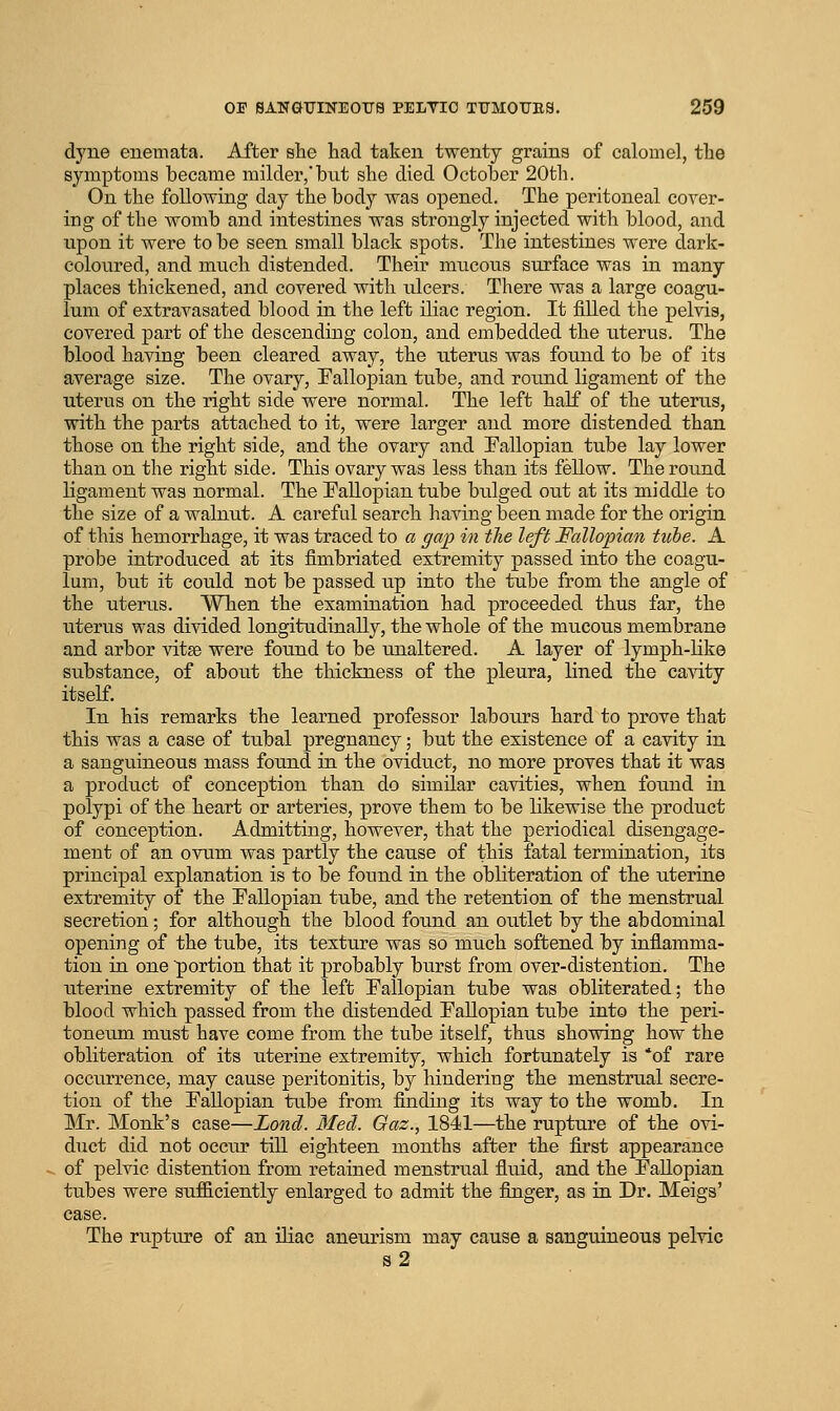 dyne enemata. After she had taken twenty grains of calomel, the symptoms became milder, but she died October 20th. On the following day the body was opened. The peritoneal cover- ing of the womb and intestines was strongly injected with blood, and upon it were to be seen small black spots. The intestines were dark- coloured, and much distended. Their mucous surface was in many places thickened, and covered with ulcers. There was a large coagu- lum of extravasated blood in the left iliac region. It filled the pelvis, covered part of the descendiug colon, and embedded the uterus. The blood having been cleared away, the uterus was found to be of its average size. The ovary, Fallopian tube, and round ligament of the uterus on the right side were normal. The left half of the uterus, with the parts attached to it, were larger and more distended than those on the right side, and the ovary and Fallopian tube lay lower than on the right side. This ovary was less than its fellow. The round ligament was normal. The FaEopian tube bulged out at its middle to the size of a walnut. A careful search having been made for the origin of this hemorrhage, it was traced to a gap in the left Fallopian ticbe. A probe introduced at its fimbriated extremity passed into the coagu- lum, but it could not be passed up into the tube from the angle of the uterus. When the examiuation had proceeded thus far, the uterus was divided longitudinally, the whole of the mucous membrane and arbor vitse were found to be unaltered. A layer of lymph-like substance, of about the thickness of the pleura, lined the cavity itself. In his remarks the learned professor labours hard to prove that this was a case of tubal pregnancy; but the existence of a cavity in a sanguineous mass found in the oviduct, no more proves that it was a product of conception than do similar cavities, when found in polypi of the heart or arteries, prove them to be likewise the product of conception. Admitting, however, that the periodical disengage- ment of an ovum was partly the cause of this fatal termination, its principal explanation is to be found in the obliteration of the uterine extremity of the Fallopian tube, and the retention of the menstrual secretion; for although the blood found an outlet by the abdominal opening of the tube, its texture was so much softened by inflamma- tion in one portion that it probably burst from over-distention. The uterine extremity of the left Fallopian tube was obliterated; the blood which passed from the distended Fallopian tube into the peri- toneum must have come from the tube itself, thus showing how the obliteration of its uterine extremity, which fortunately is of rare occurrence, may cause peritonitis, by hindering the menstrual secre- tion of the Fallopian tube from finding its way to the womb. In Mr. Monk's case—Lond. Med. Gaz., 1841—the rupture of the ovi- duct did not occur till eighteen months after the first appearance of pelvic distention from retained menstrual fluid, and the Fallopian tubes were sufficiently enlarged to admit the finger, as in Dr. Meigs' case. The rupture of an iliac aneurism may cause a sanguineous pelvic s2