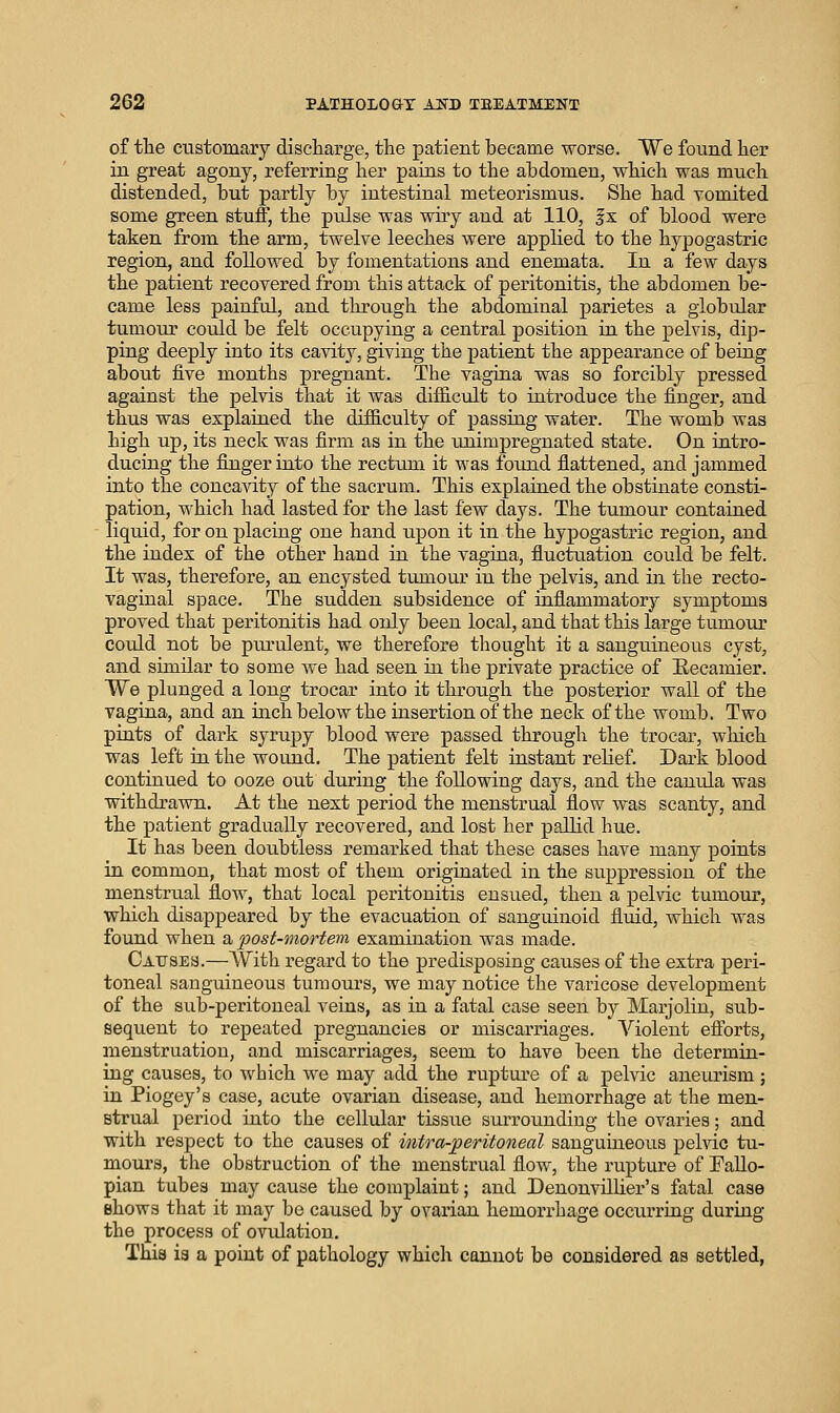 of the customary discliai-ge, the patient became worse. We found her in great agony, referring her pains to the abdomen, which was much distended, but partly by intestinal meteorismus. She had vomited some green stuff, the pulse was wiry and at 110, f x of blood were taken from the arm, twelve leeches were applied to the hypogastric region, and followed by fomentations and enemata. In a few days the patient recovered from this attack of peritonitis, the abdomen be- came less painful, and tlirough the abdominal parietes a globular tumour could be felt occupying a central position in the pelvis, dip- ping deeply into its cavity, giving the patient the appearance of being about five months pregnant. The vagina was so forcibly pressed against the pelvis that it Avas difficult to introduce the finger, and thus was explained the difficulty of passing water. The womb was high up, its neck was firm as in the xuiimpregnated state. On intro- ducing the fiaager into the rectum it was found flattened, and jammed into the concavity of the sacrum. This explained the obstinate consti- pation, which had lasted for the last few days. The tumour contained liquid, for on placing one hand upon it in the hypogastric region, and the index of the other hand in the vagina, fluctuation could be felt. It was, therefore, an encysted tumour in the pelvis, and in the recto- vaginal space. The sudden subsidence of inflammatory symptoms proved that peritonitis had only been local, and that this large tumour could not be piu^ulent, we therefore thought it a sanguineous cyst, and similar to some we had seen in the private practice of Eecamier. We plunged a long trocar into it through the posterior wall of the vagina, and an inch below the insertion of the neck of the womb. Two pints of dark syrupy blood were passed through the trocar, which was left in the wound. The patient felt instant relief. Dark blood continued to ooze out during the following days, and the canula was withdrawn. At the next period the menstrual flow was scanty, and the patient gradually recovered, and lost her pallid hue. It has been doubtless remarked that these cases have many points in common, that most of them originated in the suppression of the menstrual flow, that local peritonitis ensued, then a pelvic tumoiir, which disappeared by the evacuation of sanguinoid fluid, which was found when a, post-mortem examination was made. Causes.—With regard to the predisposing causes of the extra peri- toneal sanguineous tumours, we may notice the varicose development of the sub-peritoneal veins, as in a fatal case seen by Marjolin, sub- sequent to repeated pregnancies or miscarriages. '\''iolent efforts, menstruation, and miscarriages, seem to have been the determin- ing causes, to which we may add the rupture of a pelvic aneurism; in Piogey's case, acute ovarian disease, and hemorrhage at the men- strual period into the cellular tissue sur^rounding the ovaries; and with respect to the causes of intra-peritoneal sanguineous pelvic tu- mours, the obstruction of the menstrual flow, the rupture of Fallo- pian tubes may cause the complaint; and Denonvillier's fatal case Bhows that it may be caused by ovarian hemorrhage occurring during the process of ovulation. This ia a point of pathology which cannot be considered as settled,