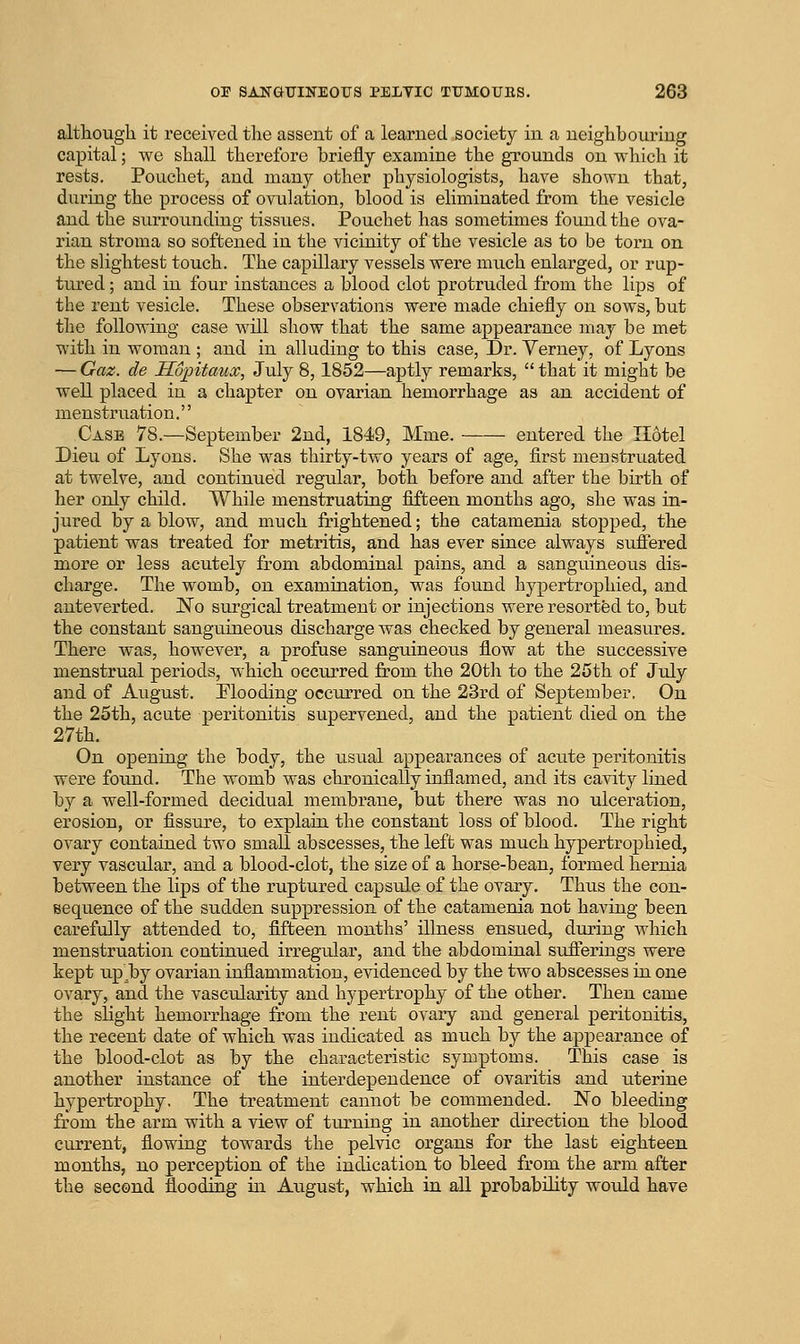 althougli it received the assent of a learned society in a neighbouring capital; we shall therefore briefly examine the grounds on which it rests. Pouchet, and many other physiologists, have shown that, during the process of ovulation, blood is eliminated from the vesicle and the surrounding tissues. Pouchet has sometimes found the ova- rian stroma so softened in the vicinity of the vesicle as to be torn on the slightest touch. The capillary vessels were much enlarged, or rap- tured ; and in four instances a blood clot protruded from the lips of the rent vesicle. These observations were made chiefly on sows, but the following case will show that the same appearance may be met with in woman ; and in alluding to this case, Dr. Verney, of Lyons — Gaz. de Hointaux, July 8,1852—aptly remarks,  that it might be well placed in a chapter on ovarian hemorrhage as an accident of menstruation. Case 78.—September 2nd, 1849, Mme. entered the Hotel Dieu of Lyons. She was thirty-two years of age, first menstruated at twelve, and continued regular, both before and after the birth of her only child. While menstruating fifteen months ago, she was in- jured by a blow, and much frightened; the catamenia stopped, the patient was treated for metritis, and has ever since always suffered more or less acutely from abdominal pains, and a sanguineous dis- charge. The womb, on examination, was found hypertrophied, and auteverted. JN^o surgical treatment or injections were resortfed to, but the constant sanguineous discharge was checked by general measures. There was, however, a profuse sanguineous flow at the successive menstrual periods, which occurred from the 20th to the 25th of July and of August. Plooding occurred on the 23rd of September. On the 25th, acute peritonitis supervened, and the patient died on the 27th. On opening the body, the usual appearances of acute peritonitis were found. The womb was chronically inflamed, and its cavity lined by a well-formed decidual membrane, but there was no ulceration, erosion, or fissiu'e, to explain the constant loss of blood. The right ovary contained two small abscesses, the left was much hypertrophied, very vascular, and a blood-clot, the size of a horse-beau, formed hernia between the lips of the ruptured capsule of the ovary. Thus the con- sequence of the sudden suppression of the catamenia not having been carefully attended to, fifteen months' illness ensued, during which menstruation continiied irregular, and the abdominal sufferings were kept up^by ovarian inflammation, evidenced by the two abscesses in one ovary, and the vascularity and hypertrophy of the other. Then came the slight hemorrhage from the rent ovary and general peritonitis, the recent date of which was indicated as much by the appearance of the blood-clot as by the characteristic symptoms. This case is another instance of the interdependence of ovaritis and uterine hypertrophy. The treatment cannot be commended. No bleeding from the arm with a view of turning in another direction the blood current, flowing towards the pelvic organs for the last eighteen months, no perception of the indication to bleed from the arm after the second flooding iii August, which in all probability would have