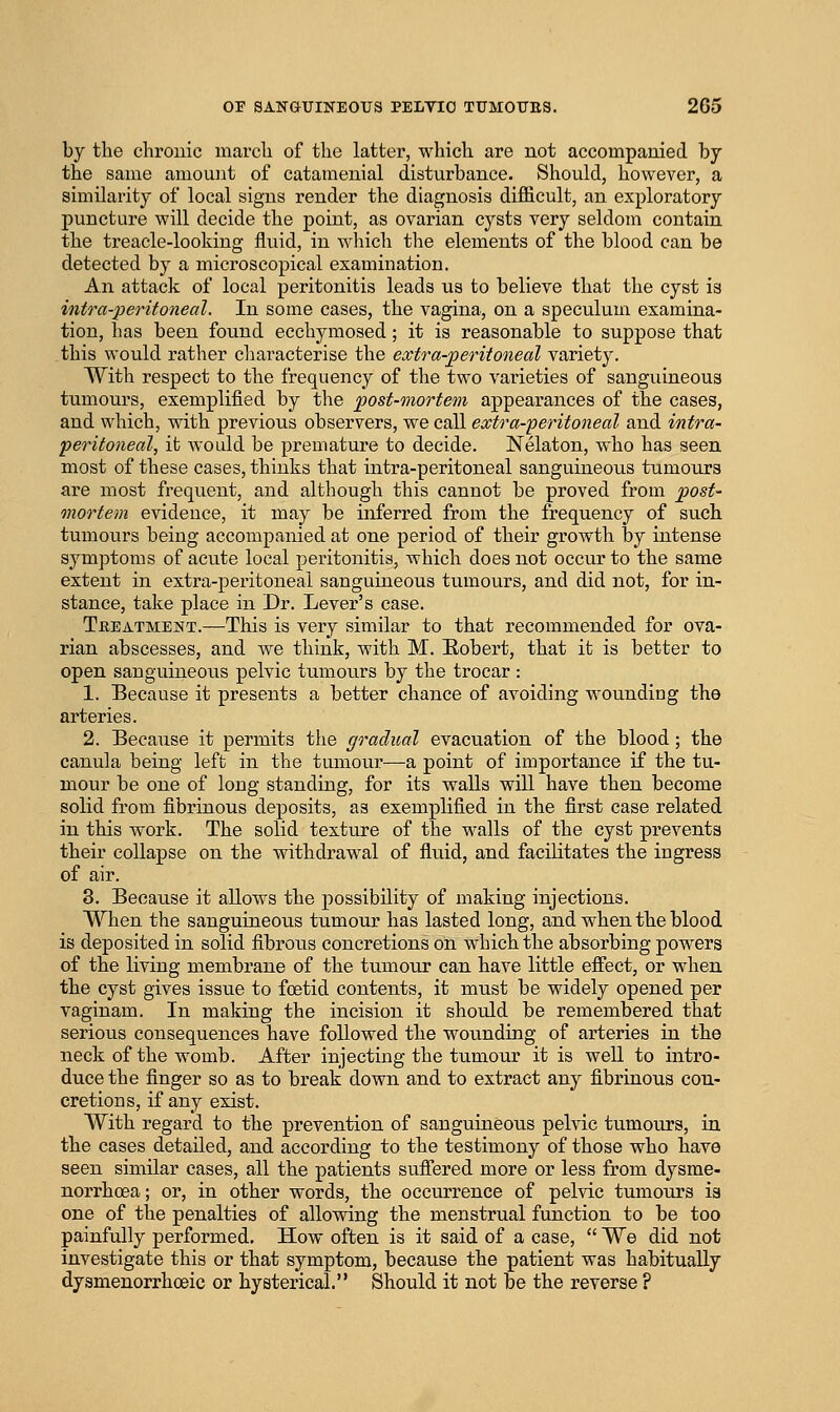 by the chronic inarch of the latter, which are not accompanied by the same amount of catamenial disturbance. Should, however, a similarity of local signs render the diagnosis difficult, an exploratory puncture will decide the point, as ovarian cysts very seldom contain the treacle-looking fluid, in which the elements of the blood can be detected by a microscopical examination. An attack of local peritonitis leads us to believe that the cyst is intra-peritoneal. In some cases, the vagina, on a speculum examina- tion, has been found ecchymosed; it is reasonable to suppose that this would rather characterise the extra-jperitoneal variety. With respect to the frequency of the two varieties of sanguineous tumours, exemplified by the post-mortem appearances of the cases, and which, with previous observers, we call extra-'peritoneal and intra- peritoneal, it would be premature to decide. Nelaton, who has seen most of these cases, thinks that intra-peritoneal sanguineous tumours are most frequent, and although this cannot be proved from post- mortem evidence, it may be inferred from the frequency of such tumours being accompanied at one period of their growth by intense symptoms of acute local peritonitis, which does not occur to the same extent in extra-peritoneal sanguineous tumours, and did not, for in- stance, take place in Dr. Lever's case. Tbeatment.—This is very similar to that recommended for ova- rian abscesses, and we think, with M. Eobert, that it is better to open sanguineous pelvic tumours by the trocar : 1. Because it presents a better chance of avoiding wounding the arteries. 2. Because it permits the gradual evacuation of the blood ; the canula being left in the tumour—a point of importance if the tu- mour be one of long standing, for its walls will have then become solid from fibrinous deposits, as exemplified in the first case related in this work. The solid texture of the walls of the cyst prevents their collapse on the withdrawal of fluid, and facilitates the ingress of air. 3. Because it allows the possibility of making injections. When the sanguineous tumour has lasted long, and when the blood is deposited in solid fibrous concretions on which the absorbing powers of the living membrane of the tumour can have little effect, or when the cyst gives isstie to foetid contents, it must be widely opened per vaginam. In making the incision it should be remembered that serious consequences have followed the wounding of arteries in the neck of the womb. After injecting the tumour it is well to intro- duce the finger so as to break down and to extract any fibrinous con- cretions, if any exist. With regard to the prevention of sanguineous pelvic tumours, in the cases detailed, and according to the testimony of those who have seen similar cases, all the patients sufiered more or less from dysme- norrhoea; or, in other words, the occurrence of pelvic tumours is one of the penalties of allowing the menstrual function to be too painfully performed. How often is it said of a case,  We did not investigate this or that symptom, because the patient was habitually dysmenorrhoeic or hysterical. Should it not be the reverse ?
