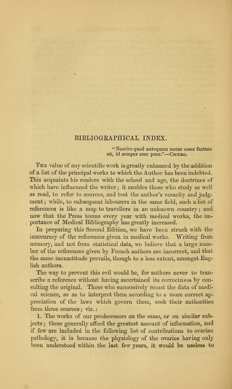 BIBLIOaEAPHICAL INDEX.  Nescire quod antequam natus esses factum sit, id semper esse puer,—Cicero. The value of any scientific work is greatly enlianced by the addition of a list of tlie principal works to which the Author has been indebted. This acquaints his readers with the school and age, the doctrines of which have influenced the writer; it enables those Avho study as well as read, to refer to sources, and test the author's veracity and judg- ment ; while, to subsequent labourers in the same field, such a list of references is like a map to travellers ia an unknown country; and now that the Press teems every year vdth medical works, the im- portance of Medical Bibliography has greatly increased. In preparing this Second Edition, we have been struck with the inaccuracy of the references given in medical works. Writing from memory, and not from statistical data, we believe that a large num- ber of the references given by Erench authors are incorrect, and that the same inexactitude prevails, though to a less extent, amongst Eng- lish authors. The way to prevent this evU would be, for authors never to tran- scribe a reference without having ascertained its correctness by con- sulting the original. Those who successively recast the data of medi- cal science, so as to interpret them according to a more correct ap- preciation of the laws which govern them, seek their authorities from three sources; viz.: 1. The works of our predecessors on the same, or on similar sub- jects ; these generally afford the greatest amount of information, and if few are included in the following list of contributions to ovarian pathology, it ia because the physiology of the ovaries having only been understood within the last few years, it would be useless to