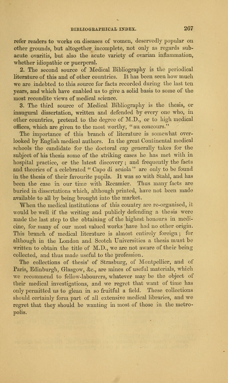 refer readers to works on diseases of women, deservedly popular on other grounds, but altogether incomplete, not only as regards sub- acute ovaritis, but also the acute variety of ovarian inflammation, whether idiopathic or puerperal. 2. The second source of Medical BibUography is the periodical literature of this and of other countries. It has been seen how much we are indebted to this source for facts recorded during the last ten years, and which have enabled us to give a solid basis to some of the most recondite views of medical science. 3. The third source of Medical Bibliography is the thesis, or inaugural dissertation, written and defended by every one who, in other countries, pretend to the degree of M.D., or to high medical offices, which are given to the most worthy, au concours. The importance of this branch of literature is somewhat over- looked by English medical authors. In the great Continental medical schools the candidate for the doctoral cap generally takes for the subject of his thesis some of the striking cases he has met with in hospital practice, or the latest discovery; and frequently the facts and theories of a celebrated  Capo di scuola are only to be found in the thesis of their favourite pupils. It was so with Stahl, and has been the case in our time with Eecamier. Thus many facts are buried in dissertations which, although printed, have not been made available to all by being brought into the market. When the medical institutions of this country are re-organised, it would be well if the writing and publicly defending a thesis were made the last step to the obtaining of the highest honours in medi- cine, for many of our most valued works 'have had no other origui. This branch of medical literature is almost entirely foreign; for although in the London and Scotch Universities a thesis must be written to obtain the title of M.D., we are not aware of their being collected, and thus made useful to the profession. The collections of thesis' of Strasburg, of Montpellier, and of Paris, Edinburgh, Grlasgow, &c., are mines of useful materials, which we recommend to fellow-labourers, whatever may be the object of their medical investigations, and we regret that want of time has only permitted us to glean in so fruitful a field. These collections should certainly form part of all extensive medical libraries, and we regret that they should be wanting in most of those in the metro- polis.