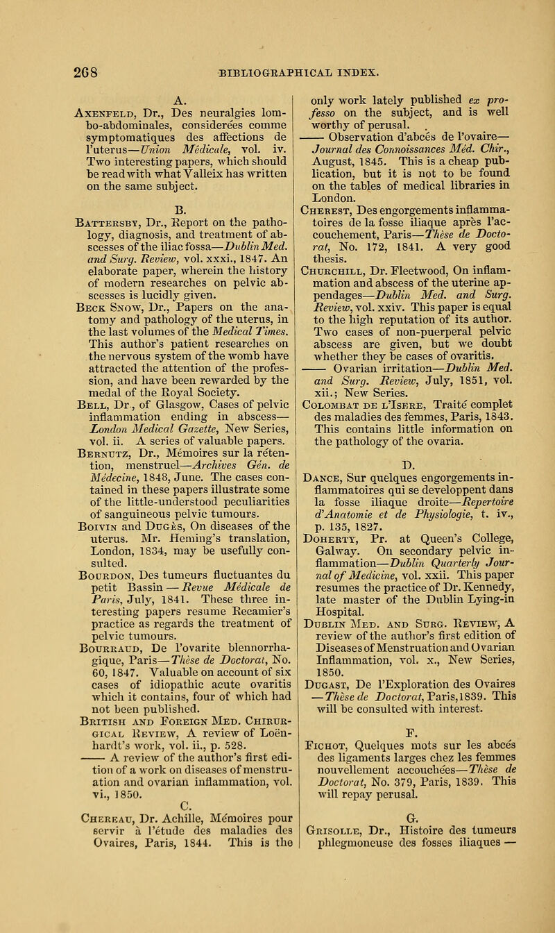 A. AxBNFELD, Dr., Des neuralgias lom- bo-abdominales, considerees comme symptomatiques des affections de I'uterus—Union Medicale, vol. iv. Two interesting papers, which should be read with what Valleix has written on the same subject. B. Battersby, Dr., Report on the patho- logy, diagnosis, and treatment of ab- scesses of the iliac fossa—Dublin Med. and Surg. Review, vol. xxxi., 1847. An elaborate paper, wherein the history of modern researches on pelvic ab- scesses is lucidly given. Beck Snow, Dr., Papers on the ana- tomy and pathology of the uterus, in the last volumes of the Medical Times. This author's patient researches on the nervous system of the womb have attracted the attention of the profes- sion, and have been rewarded by the medal of the Royal Society. Bell, Dr., of Glasgow, Cases of pelvic inflammation ending in abscess— London Medical Gazette, New Series, vol. ii. A series of valuable papers. Bernutz, Dr., Memoires sur la reten- tion, menstruel—Archives Gen. de Medecine, 1848, June. The cases con- tained in these papers illustrate some of the little-imderstood peculiarities of sanguineous pelvic tumours. BoiviN and Duces, On diseases of the uterus. Mr. Heming's translation, London, 1834, may be usefully con- sulted. Bourdon, Des tumeurs fluctuantes du petit Bassin — Sevue Medicale de Paris, July, 1841. These three in- teresting papers resume Recamier's practice as regards the treatment of pelvic tumours. Bourraud, De I'ovarite blennorrha- gique, Paris—These de Doctoral, No. 60,1847. Valuable on account of six cases of idiopathic acute ovaritis which it contains, four of which had not been published. British and Foreign Med. Chirur- GicAL Review, A review of Loen- hardt's work, vol. ii., p. 528. A review of the author's first edi- tion of a work on diseases of menstru- ation and ovarian inflammation, vol. vi., 1850. C. Chereau, Dr. Achille, Me'moires pour servir a Tetudo des maladies des Ovaires, Paris, 1844. This is the only work lately published ex pro- fesso on the subject, and is well worthy of perusal. Observation d'abces de I'ovaire— Journal des Connoissances Med. Chir., August, 1845. This is a cheap pub- lication, but it is not to be foimd on the tables of medical libraries in London. Cherest, Des engorgements inflamma- toires de la fosse iliaque apres I'ac- couchement, Paris—These de Docto- ral, No. 172, 1841. A very good thesis. Chukchill, Dr. Fleetwood, On inflam- mation and abscess of the uterine ap- pendages—Dublin Med. and Surg. Review, vol. xxiv. This paper is equal to the high reputation of its author. Two cases of non-puerperal pelvic abscess are given, but we doubt whether they be cases of ovaritis. Ovarian irritation—Dublin Med. and Surg. Review, July, 1851, vol. xii.; New Series. CoLOMBAT de lTsere, Traite complet des maladies des femmes, Paris, 1343. This contains little information on the pathology of the ovaria. D. Dance, Sur quelques engorgements in- flammatoires qui se developpent dans la fosse iliaque droite—Repertoire d'Anatomie et de Physiologic, t. iv., p. 135, 1827. DoHERTT, Pr. at Queen's College, Galway. On secondary pelvic in- flammation—Dublin Quarterly Jour- nal of Medicine, vol. xxii. This paper resumes the practice of Dr. Kennedy, late master of the Dublin Lying-in Hospital. Dublin Med. and Surg. Review, A review of the author's first edition of Diseases of Menstruation and Ovarian Inflammation, vol. x.. New Series, 1850. DuGAST, De I'Exploration des Ovaires — These de Doctorat,Vax\s,\^Z9. This will be consulted with interest. FiCHOT, Quelques mots sur les abces des ligaments larges chez les femmes nouvellement accouche'es—These de Doctorat, No. 379, Paris, 1839. This will repay perusal. a Grisolle, Dr., Histoire des tumeurs phlegmoneuse des fosses iliaques —