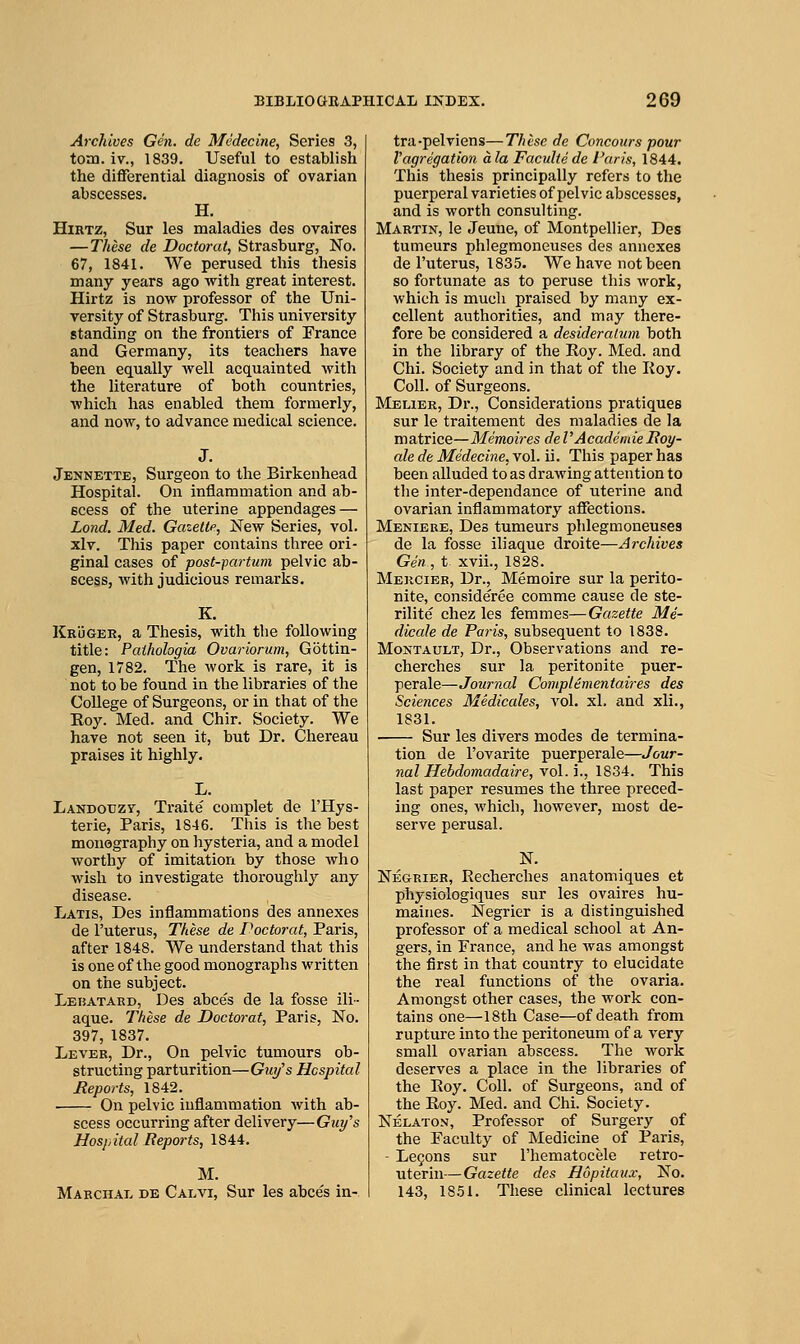 Archives Gen. de Mcdecine, Series 3, toni. iv., 1839. Useful to establish the differential diagnosis of ovarian abscesses. H. HiRTZ, Sur les maladies des ovaires — These de Doctoral, Strasburg, No. 67, 1841. We perused this thesis many years ago with great interest. Hirtz is now professor of the Uni- versity of Strasburg. This university standing on the frontiers of France and Germany, its teachers have been equally well acquainted with the literature of both countries, which has enabled them formerly, and now, to advance medical science. Jennette, Surgeon to the Birkenhead Hospital. On inflammation and ab- scess of the uterine appendages — Lond. Med. Gazette, New Series, vol. xlv. This paper contains three ori- ginal cases of post-partum pelvic ab- scess, with judicious remarks. K. KRiJGEE, a Thesis, with the following title: Paihologia Ovariorum, Gottin- gen, 1782. The work is rare, it is not to be found in the libraries of the College of Surgeons, or in that of the Roy. Med. and Chir. Society. We have not seen it, but Dr. Chereau praises it highly. L. Landouzv, Traite complet de I'Hys- terie, Paris, 1846. This is the best monography on hysteria, and a model worthy of imitation by those who wish to investigate thoroughly any disease. Latis, Des inflammations des annexes de I'uterus, These de Poctorat, Paris, after 1848. We understand that this is one of the good monographs written on the subject. Lebatard, Des abce's de la fosse ill- aque. These de Doctorat, Paris, No. 397, 1837. Lever, Dr., On pelvic tumours ob- structing parturition—Gwjs Hospital Reports, 1842. On pelvic inflammation with ab- scess occurring after delivery—Guy's Hospital Reports, 1844. M. Marchal de Calvi, Sur les abces in- tra-pelviens—These de Concours pour Vagregation a la Faculte de Paris, 1844. This thesis principally refers to the puerperal varieties of pelvic abscesses, and is worth consulting. Martin, le Jeune, of Montpellier, Des tumeurs phlegraoneuses des annexes de I'uterus, 1835. We have not been so fortunate as to peruse this work, which is much praised by many ex- cellent authorities, and may there- fore be considered a desideratum both in the library of the Roy. Med. and Chi. Society and in that of the Koy. Coll. of Surgeons. Melier, Dr., Considerations pratiques sur le traitement des maladies de la matrice—Memoires de VAcademie Boy- ale de Medecine, vol. ii. This paper has been alluded to as drawing attention to the inter-dependance of uterine and ovarian inflammatory affections. Meniere, Des tumeurs phlegmoneuses de la fosse iliaque droite—Archives Gen , t. xvii., 1828. Mekcier, Dr., Memoire sur la perito- nite, consideree comme cause de ste- rilite chez les femmes—Gazette Me- dicale de Paris, subsequent to 1838. MoNTAULT, Dr., Observations and re- cherches sur la peritonite puer- perale—Journal Complementaires des Sciences Medicales, vol. xl. and xli., 1831. Sur les divers modes de termina- tion de I'ovarite puerperale—Jour- nal Hebdomadaire, vol. i., 1834. This last paper resumes the three preced- ing ones, which, however, most de- serve perusal. N. Negrier, Recherches anatomiques et physiologiques sur les ovaires hu- maines. Negrier is a distinguished professor of a medical school at An- gers, in France, and he was amongst the first in that country to elucidate the real functions of the ovaria. Amongst other cases, the work con- tains one—18th Case—of death from rupture into the peritoneum of a very small ovarian abscess. The work deserves a place in the libraries of the Roy. Coll. of Surgeons, and of the Roy. Med. and Chi. Society. Nelaton, Professor of Surgery of the Faculty of Medicine of Paris, - Le9ons sur I'heraatocele retro- uterin—Gazette des Hopitaux, No. 143, 18.51. These clinical lectures