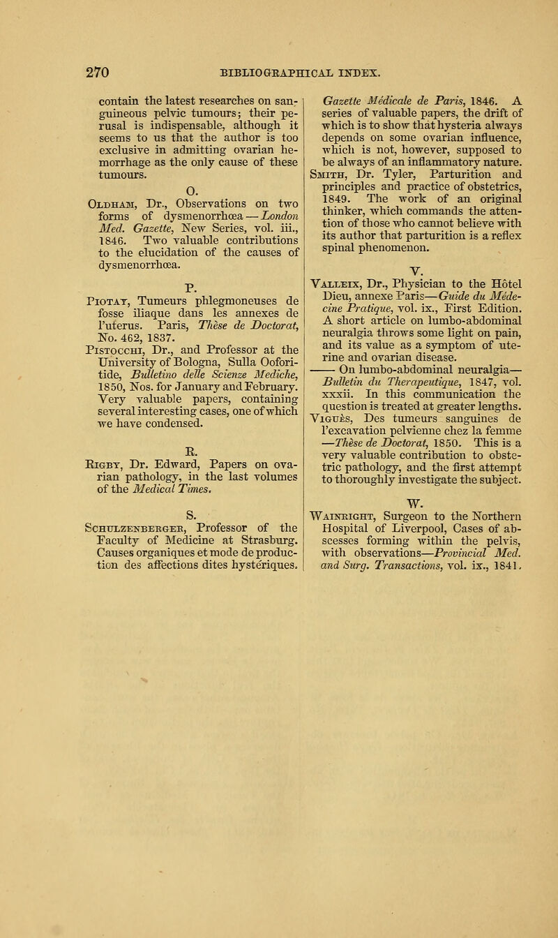 contain the latest researches on san- guineous pelvic tumours; their pe- rusal is indispensable, although it seems to us that the author is too exclusive in admitting ovarian he- morrhage as the only cause of these tumours. O. Oldham, Dr., Observations on two forms of dysmenorrhcea — London Med. Gazette, New Series, vol. iii., 1846. Two valuable contributions to the elucidation of the causes of dysmenorrhcea. P. PioTAT, Tumeurs phlegmoneuses de fosse iliaque dans les annexes de I'uterus. Paris, These de Doctorat, No. 462, 1837. PisToccHi, Dr., and Professor at the University of Bologna, Sulla Oofori- tide, Bulletino delle Scienze Mediche, 1850, Nos. for January and February. Very valuable papers, containing several interesting cases, one of which we have condensed. E. EiGBY, Dr. Edward, Papers on ova- rian pathology, in the last volumes of the Medical Times. S. ScHULZENBBRGEE, Professor of the Faculty of Medicine at Strasburg. Causes organiques et mode de produc- tion des affections dites hyste'riques. Gazette Medicale de Paris, 1846. A series of valuable papers, the drift of which is to show that hysteria always depends on some ovarian influence, which is not, however, supposed to be always of an inflammatory nature. Smith, Dr. Tyler, Parturition and principles and practice of obstetrics, 1849. The work of an original thinker, which commands the atten- tion of those who cannot believe with its author that parturition is a reflex spinal phenomenon. V. Vaxleix, Dr., Physician to the Hotel Dieu, annexe Paris—Guide du Mede- cine Pratique, vol. ix., First Edition. A short article on lumbo-abdominal neuralgia throws some light on pain, and its value as a symptom of ute- rine and ovarian disease. On lumbo-abdominal neuralgia— Bulletin du Therapeutique, 1847, vol. xxxii. In this communication the question is treated at greater lengths. ViGuis, Des tumeurs sanguines de I'excavation pelvienne chez la femme —These de Doctorat, 1850. This is a very valuable contribution to obste- tric pathology, and the first attempt to thoroughly investigate the subject. W. Waineight, Surgeon to the Northern Hospital of Liverpool, Cases of ab- scesses forming within the pelvis, with observations—Provincial Med. and Surg. Transactions, vol. ix., 1841,