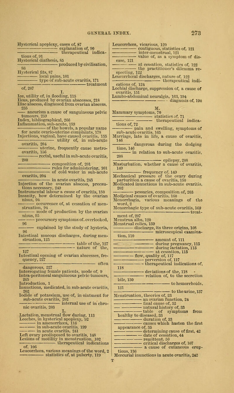 Hysterical apoplexy, cases of, 87 explanation of, 90 therapeutical indica- tions of, 91 Hysterical diathesis, 85 produced by civilisation, 86 Hysterical fits, 87 local pains, 101 type of sub-acute ovaritis, 171 treatment of, 207 I. Ice, utility of, iti flooding, 115 Ileus, produced by ovarian abscesses, 218 Iliac abscess, diagnosed from ovarian abscess, 235 aneurism a cause of sanguineous pelvic tumours, 259 Index, bibliographical, 266 Inflammation, sub-acute, 139 of the bowels, a popular name for acute ovario-uterine complaints, 178 Injections, vaginal, have caused ovaritis, 155 — utility of, in sub-acute ovaritis, 204) uterine, frequently cause metro- ovaritis, 156 • rectal, useful in sub-acute ovaritis. composition of, 201 rules for administering, 201 of cold water in sub-acute 200 ovaritis, 204 in acute ovaritis, 243 Injection of the ovarian abscess, precau- tions necessary, 249 Instrumental labour a cause of ovaritis, 150 Insanity, how determined by the ovarian nisus, 94 occurrence of, at cessation of men- struation, 94 mode of production by the ovarian nisus, 95 precursory symptoms of, overlooked, 96 explained by the study of hysteria, 96 Intestinal mucous discharges, during men- struation, 125 ■ table of the, 127 nature of the, 127 Intestinal opening of ovarian abscesses, fre- quency, 227 often dangerous, 227 Interrogating female patients, mode of, 9 Intra-peritoneal sanguineous pelvic tumours, 265 Introduction, 1 Inunctions, medicated, in sub-acute ovaritis, 202 Iodide of potassium, use of, in ointment for sub-acute ovaritis, 202 internal use of in chro- nic ovaritis, 203 L. Lactation, menstrual flow during, 113 Leeches, in hysterical apoplexy, 92 in amenorrhcea, 116 in sub-acute ovaritis, 199 in acute ovaritis, 241 Left ovary predisposed to ovaritis, 148 Lesions of motility in menstruation, ,102 therapeutical indications of, 106 Leucorrhcea, various meanings of the word, 2 statistics of, at puberty, 119 Leucorrhcep., vicarious, 120 contiguous, statistics of, 121 inter-meiistrual, 121 value of, as a symptom of dis- ease, 121 at cessation, statistics of, 122 the practitioner's dilemma re- specting, 122 Leucorrhoeal discharges, nature of, 122 - therapeutical indi- cations of, 124 Lochial discharge, suppression of, a cause of ovaritis, 151 Lumbo-abdominal neuralgia, 163,194 diagnosis of, 194 M. Mammary symptoms, 70 statistics of, 71 — therapeutical indica- tions of, 72 pain and swelling, symptoms of sub-acute ovaritis, 165 Marriage, late in life, a cause of ovaritis, 146 dangerous during the dodging time, 146 in relation to sub-acute ovaritis, 208 epilepsy, 208 Masturbation, whether a cause of ovaritis, 149 frequency of, 149 Mechanical pressure of the ovary during parturition a cause of ovaritis, 150 Medicated inunctions in sub-acute ovaritis, 202 pessaries, composition of, 203 Medicinal causes of ovaritis, 160 Menorrhagia, various meanings of tha word, 2 Menorrhagic type of sub-acute ovaritis, 169 treat- ment of, 207 Menstrua alba, 120 Menstrual colics, 139 discharge, its three origins, 108 — microscopical examina- tion, 110 — amount of. 111 — during pregnancy, 113 — during lactation, 113 at cessation, 113 — flow, quality of, 117 • perversion of, 117 118 bile, 130 — - therapeutical indications of, — deviations of the, 118 — relation of, to the secretion 131 — to hemorrhoids, — to the urine, 137 Menstruation, theories of, 23 an ovarian function, 24 final cause of, 32 natural history of, 33 table of symptoms from healthy to diseased, 33 duration of, 33 causes which hasten the first appearance of, 35 determining cause of first, 42 date of cessation, 44 remittent, 50 critical discharges of, 107 a cause of cutaneous erup- tions, 136 Mercurial inunctions iu acute ovaritis, 242