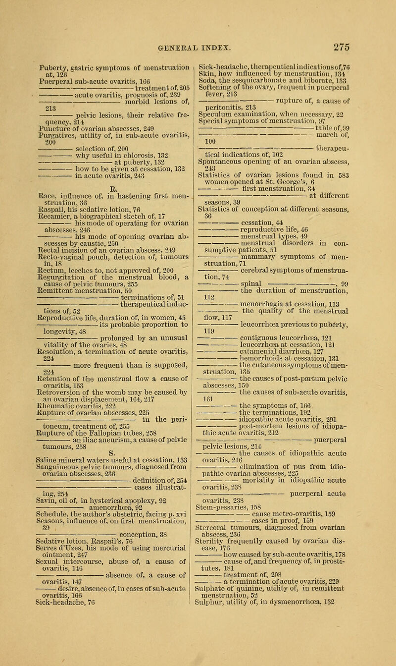 Puberty, gastric symptoms of menstruation at, 126 Puerperal sub-acute ovaritis, 1C6 treatment of, 205 acute ovaritis, prognosis of, 239 morbid lesions of, 213 pelvic lesions, their relative fre- quency, 214 Puncture of ovarian abscesses, 249 Purgatives, utility of, in sub-acute ovaritis, 200 selection of, 200 why useful in chlorosis, 132 ■—■ at puberty, 132 how to be given at cessation, 132 in acute ovaritis, 243 R. Race, influence of, in hastening first men- struation, 36 Raspail, his sedative lotion, 76 Recamier, a biographical sketch of, 17 his mode of operating for ovarian abscesses, 246 his mode of opening ovarian ab- scesses by caustic, 250 Rectal incision of an ovarian abscess, 249 Recto-vaginal pouch, detection of, tumours in, 18 Rectum, leeches to, not approved of, 200 Regurgitation of the menstrual blood, a cause of pelvic tumouj's, 255 Remittent menstruation, 50 ' terminations of, 51 therapeutical induc- tions of, 52 Reproductive life, duratioi\ of, in women, 45 its probable proportion to longevity, 48 prolonged by an unusual vitality of the ovaries, 48 Resolution, a termination of acute ovaritis, 224 more frequent than is supposed, 224 Retention of the menstrual flow a cause of ovaritis, 153 Retroversion of the womb may be caused by an ovarian displacement, 164, 217 Rheumatic ovaritis, 222 Rupture of ovarian abscesses, 225 in the peri- toneum, treatment of, 255 Rupture of the Fallopian tubes, 258 an iliac aneurism, a cause of pelvic tiunoiu-s, 258 S. Saline mineral waters useful at cessation, 133 Sanguineous pelvic tumours, diagnosed from ovarian abscesses, 236 definition of, 254 cases illustrat- ing, 254 Savin, oil of, in hysterical apoplexy, 92 amenorrhoea, 92 Schedule, the author's obstetric, facing p. xvi Seasons, influence of, on first menstruation, 39 ■ conception, 38 Sedative lotion, Raspail's, 76 Serres d'Uzes, his mode of using mercurial ointment, 247 Sexual intercoui'se, abuse of, a cause of ovaritis, 146 absence of, a cause of ovaritis, 147 ■ desire, absence of, in cases of sub-acute ovaritis, 166 Sick-headache, 76 Sick-headache, therapeutical indications of,76 Skin, how influenced by menstruation, 134 Soda, the sesquicarbonato and biborate, 133 Softening of the ovary, frequent in puerperal fever, 213 rupture of, a cause of peritonitis, 213 Speculum examination, when necessary, 22 Special symptoms of menstruation, 97 table of, 99 march of, 100 therapeu- tical indications of, 102 Spontaneous opening of an ovarian abscess, 243 Statistics of ovarian lesions found in 583 women opened at St. George's, 6 first menstruation, 34 at difl'erent seasons, 39 Statistics of conception at difl'erent seasons, 36 cessation, 44 reproductive life, 46 menstrual types, 49 ■ menstrual disorders in con- sumptive patients, 51 mammary symptoms of men- struation, 71 cerebral symptoms of menstrua- tion, 74 spinal — the duration of menstruation, ■ menorrhagia at cessation, 113 ■ the quality of the menstrual flow, 117 leucorrhoea previous to pubei-ty, 119 contiguous leucorrhoea, 121 leucorrhoea at cessation, 121 catamenial diarrhoea, 127 hemorrlioids at cessation, 131 tlie cutaneous symptoms of men- struation, 135 — the causes of post-partum pelvic abscesses, 150 the causes of sub-acute ovaritis, 161 the symptoms of, 166 the terminations, 192 idiopathic acute ovaritis, 291 post-mortem lesions of idiopa- thic acute ovaritis, 212 ■ puerperal pelvic lesions, 214 the causes of idiopathic acute ovaritis, 216 elimination of pus from idio- pathic ovarian abscesses, 223 mortality in idiopathic acute ovaritis, 23S puerperal acute ovaritis, 238 Stem-pessaries, 158 cause metro-ovaritis, 159 cases in proof, 159 Stercoral tumours, diagnosed from ovarian abscess, 236 Sterihty frequently caused by ovarian dis- ease, 176 how caused by sub-acute ovaritis, 178 cause of, and frequency of, in prosti- tutes, 181 treatment of, 208 a termination of acute ovaritis, 229 Sulphate of quinine, utility of, in remittent meiistruation, 52 Sulphur, utility of, in dysmenorrhoea, 132