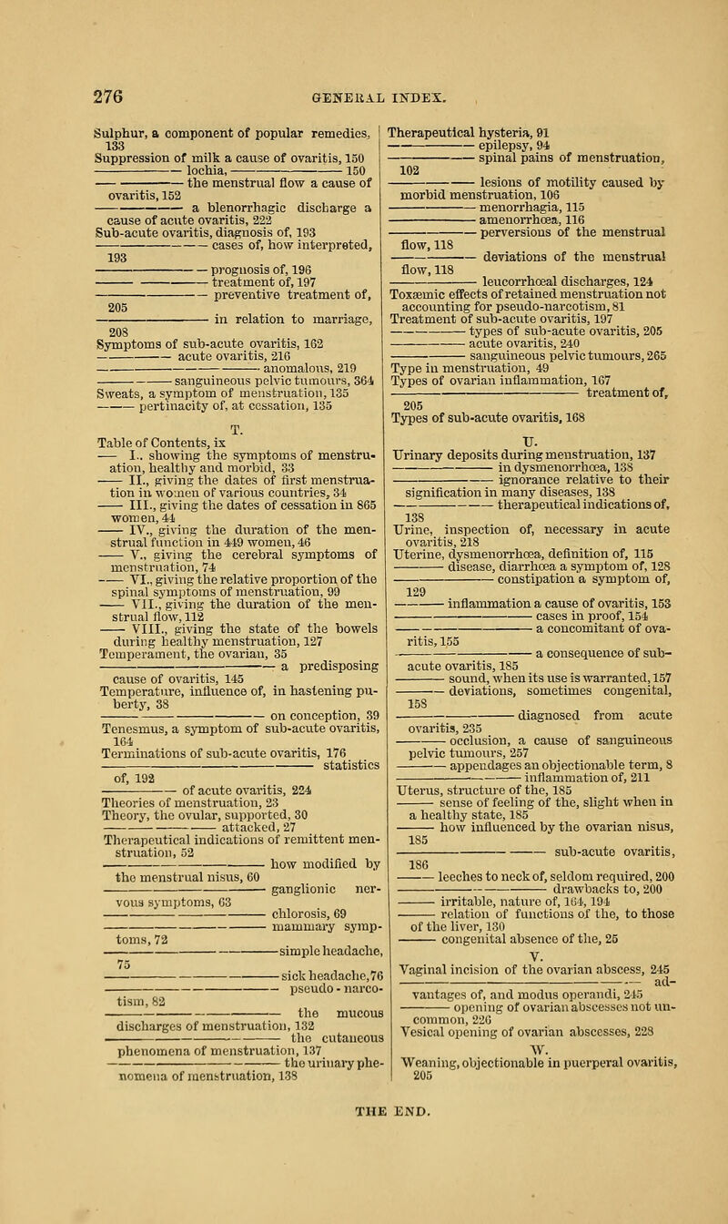 Sulphur, a component of popular remedies, I 133 Suppression of milk a cause of ovaritis, 150 lochia, 150 the menstrual flow a cause of ovaritis, 152 a blenorrhagic discharge a cause of acute ovaritis, 222 Sub-acute ovaritis, diagnosis of, 193 cases of, how interpreted, 193 prognosis of, 196 treatment of, 197 preventive treatment of, 205 in relation to marriage, 208 Symptoms of sub-acute ovaritis, 162 acute ovaritis, 210 anomalous, 219 sanguineous pelvic tumours, 364 Sweats, a symptom of menstruation, 135 — pertinacity of, at cessation, 135 T. Table of Contents, ix - I., showing the symptoms of menstru- ation, healthy and morbid, 33 II., giving the dates of first menstrua- tion ill women of various countries, 34 III., giving the dates of cessation in 865 women, 4Ji IV., giving the duration of the men- strual function in 449 women, 46 v., giving the cerebral symptoms of menstruation, 74 VI., giving the relative proportion of the spinal symptoms of menstruation, 99 Vil., giving the duration of the men- strual flow, 112 VIII., giving the state of the bowels during healthy menstruation, 127 Temperament, the ovarian, 35 ■ a predisposing cause of ovaritis, 145 Temperature, influence of, in hastening pu- bertj', 38 on conception, 39 Tenesmus, a symptom of sub-acute ovaritis, 164 Terminations of sub-acute ovaritis, 176 statistics Therapeutical hysteria, 91 epilepsy, 94 of, 192 of acute ovaritis, 224 Theories of menstruation, 23 Theory, the ovular, supported, 30 attacked, 27 Therapeutical indications of remittent men- struation, 52 how modified by the menstrual nisus, 60 V0U3 symptoms, 63 toms,72 75 tism, 82 ganglionic ner- chlorosis, 69 mammary symp- - simple headache, — sick headache, 76 — pseudo - narco- the mucous 102 — spinal pains of menstruation, lesions of motility caused by morbid menstruation, 106 menorrhagia, 115 • amenorrhoea, 116 flow, 118 flow, 118 — perversions of the menstrual — deviations of the menstrual leucorrhoeal discharges, 124 Toxsemic effects of retained menstruation not accounting for pseudo-narcotism, 81 Treatment of sub-acute ovaritis, 197 types of sub-acute ovaritis, 205 acute ovaritis, 240 sanguineous pelvic tumours, 265 Type in menstruation, 49 Types of ovarian inflammation, 167 treatment of, 205 Types of sub-acute ovaritis. 168 TJ. Urinary deposits during menstruation, 137 ixx dysmenorrhoea, 138 ignorance relative to their signification in many diseases, 138 therapevitical indications of, 138 Urine, inspection of, necessary in acute ovaritis, 218 Uterine, dysmenorrhoea, definition of, 115 disease, diarrhoea a symptom of, 128 constipation a symptom of, discharges of menstruation, 132 the cutaneous phenomena of menstruation, 137 the urinary phe- nomena of menstruation, 138 129 ■ inflammation a cause of ovaritis, 153 cases in proof, 154 a concomitant of ova- ritis, 155 a consequence of sub- acute ovaritis, 185 sound, when its use is warranted, 157 deviations, sometimes congenital, 158 diagnosed from acute ovaritis, 235 occlusion, a cause of sanguineous pelvic tmnours, 257 appendages an objectionable term, 8 ■ inflammation of, 211 Uterus, structure of the, 185 sense of feeling of the, slight when in a healthy state, 185 how influenced by the ovarian nisus, sub-acute ovaritis, 185 leeches to neck of, seldom required, 200 drawbacks to, 200 ■ irritable, nature of, 164,194 relation of functions of the, to those of the Hver, 130 congenital absence of the, 25 V. Vaginal incision of the ovarian abscess, 245 ad- vantages of, and modus operandi, 243 opening of ovarian abscesses not un- common, 220 Vesical opening of ovarian abscesses, 228 W. Weaning, objectionable in puerperal ovaritis, 205 THE END.
