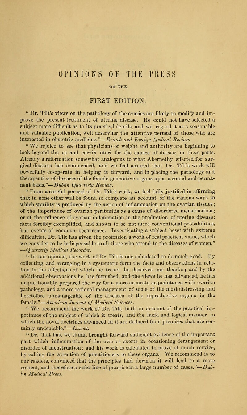 OPINIONS OF THE PRESS FIRST EDITION. Dr. Tilt's views on the patliology of the ovaries are likely to modify and im- prove the present treatment of uterine disease. He could not have selected a subject more difl3cult as to its practical details, and we regard it as a seasonable and valuable publication, well deserving the attentive perusal of those who are interested in obstetric medicine.—Bntish and Foreiyn Medical Review. VVe rejoice to see that physicians of weight and authority are beginning to look beyond the os and cervix uteri for the causes of disease in these parts. Already a reformation somewhat analogous to what Abernethy eifected for sur- gical diseases has commenced, and wc feel assured that Dr. Tilt's work will powerfully co-operate in helping it forward, and in placing the pathology and therapeutics of diseases of the female generative organs upon a sound and perma- nent basis.—Dublin Quarterly Heview. From a careful perusal of Dr. Tilt's work, we feel fully justified in affirming that in none other will be found so complete an account of the various ways in which sterility is produced by the action of inflammation on the ovarian tissues; of the importance of ovarian peritonitis as a cause of disordered menstruation; or of the influence of ovarian inflammation iu the production of uterine disease: facts forcibly exemplified, and shown to be not mere conventional probabilities, but events of common occiirrence. Investigating a subject beset with extreme difficulties. Dr. Tilt has given the profession a work of real practical value, which we consider to be indispensable to all those who attend to the diseases of women. —Quarterly Medical Recorder. In our opinion, the work of Dr. Tilt is one calculated to do much good. By collecting and arranging in a systematic form the facts and observations in rela- tiim to the affections of which he treats, he deserves our thanks ; and by the additional observations he has furnished, and the views he has advanced, he has imquestionably prepared the way for a more accurate acquaintance with ovarian pathology, and a more rational management of some of the most distressing and heretofore unmanageable of the diseases of the reproductive organs in the female.—American Journal of Medical Sciences. We recommend the work of Dr. Tilt, both on account of the practical im- portance of the subject of which it treats, and the lucid and logical manner in which the novel doctrines advanced in it are deduced from premises that are cer- tainly undeniable.—Lancet. Dr. Tilt has, we think, brought forward sufiicient evidence of the important part which inflammation of the ovaries exerts in occasioning derangement or disorder of menstruation; and his Avork is calculated to prove of much service, by calling the attention of practitioners to these organs. We recommend it to our readers, convinced that the principles laid down in it will lead to a more correct, and therefore a safer line of practice in a large number of cases.—Dub- lin Medical Press.
