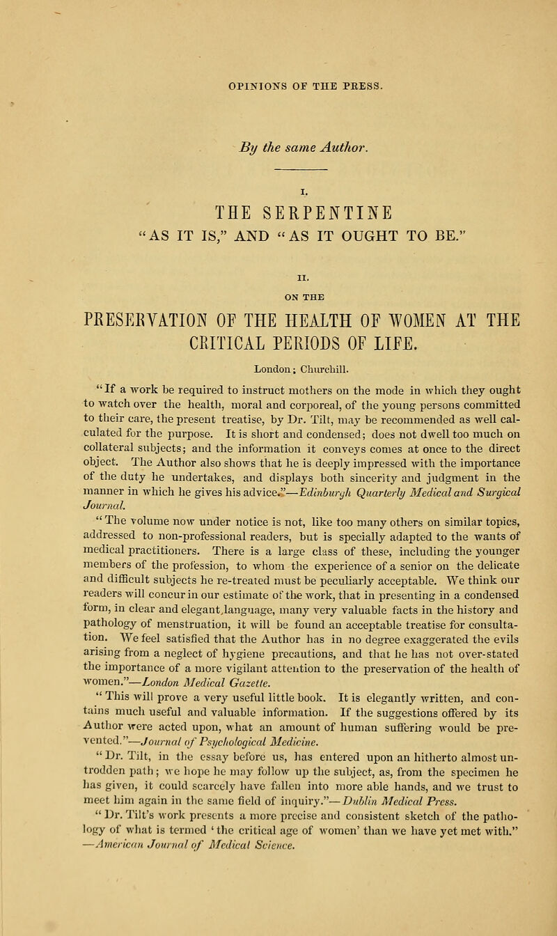 By the same Author. THE SERPENTINE AS IT IS, AND AS IT OUGHT TO BE. PRESEEVATION OE THE HEALTH OE WOMEN AT THE CRITICAL PERIODS OF LIFE. London; Chxircliill. If a work be required to instruct mothers on the mode in which they ought to watch over the health, moral and corporeal, of the young persons committed to their cai-e, the present treatise, by Dr. Tilt, may be recommended as well cal- culated for the purpose. It is short and condensed; does not dwell too much on collateral subjects; and the information it conveys comes at once to the direct object. The Author also shows that he is deeply impressed with the importance of the duty he undertakes, and displays both sincerity and judgment in the manner in which he gives his advice.—Edinburyh Quarterly Medical and Surgical Journal. The volume now under notice is not, like too many others on similar topics, addressed to non-professional readers, but is specially adapted to the wants of medical practitioners. There is a large class of these, including the younger members of the profession, to whom the experience of a senior ou the delicate and difHcult subjects he re-treated must be peculiarly acceptable. We think our readers will concur in our estimate of the work, that in presenting in a condensed torm, in clear and elegant.language, many very valuable facts in the history and pathology of menstruation, it will be found an acceptable treatise for consulta- tion. We feel satisfied that the Author has in no degree exaggerated the evils arising from a neglect of hygiene precautions, and that he has not over-stated the importance of a more vigilant attention to the preservation of the health of women.—London Medical Gazette. This will prove a very useful little book. It is elegantly written, and con- tains much useful and valuable information. If the suggestions offered by its Autiior were acted upon, what an amount of human suffering would be pre- vented.—Journal of Psjjciiological Medicine. Dr. Tilt, in the essay before us, has entered upon an hitherto almost un- trodden path; we hope he may follow up the subject, as, from the specimen he has given, it could scarcely have fallen into more able hands, and we trust to meet him again in the same field of mqxih'y.— Dublin Medical Press. Dr. Tilt's work presents a more precise and consistent sketch of the patho- logy of what is termed ' the critical age of women' than we have yet met with. —American Journal of Medical Science.