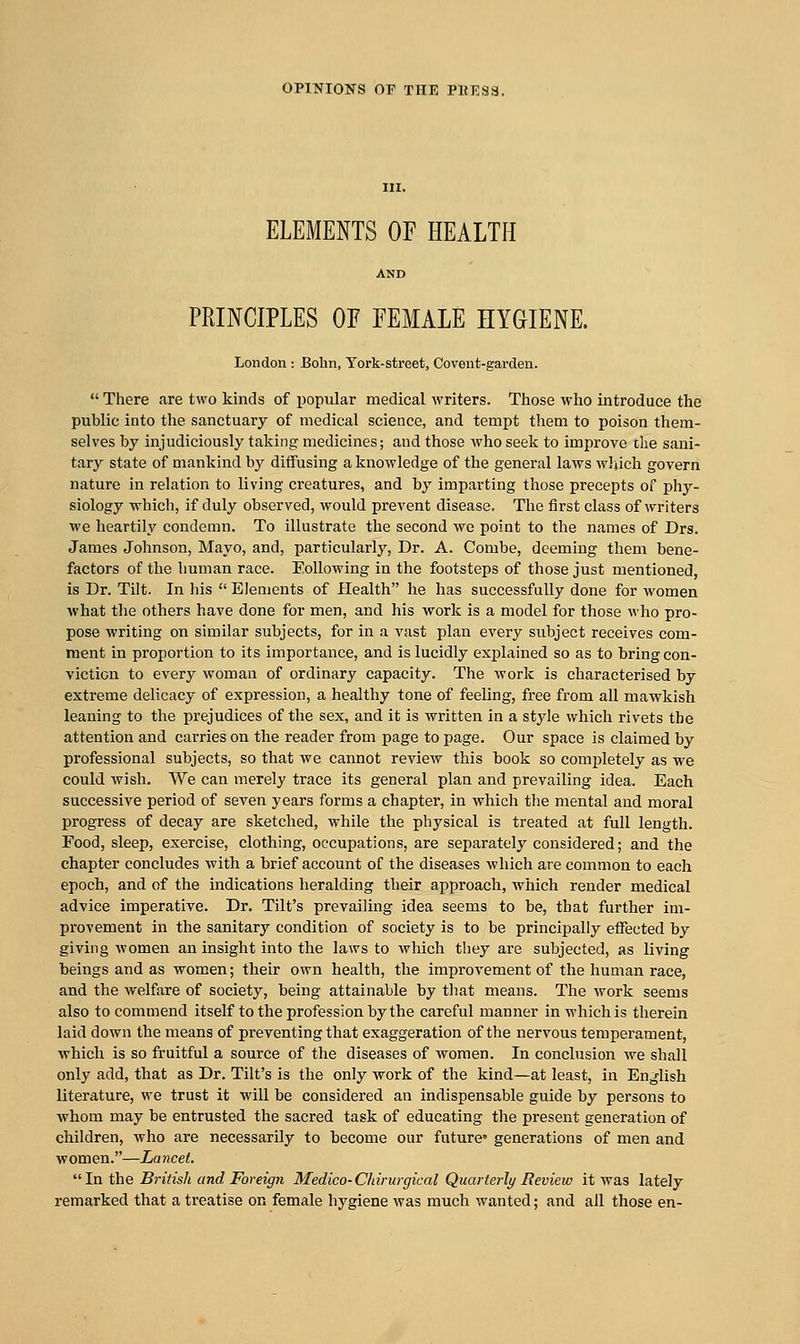 ELEMENTS OF HEALTH PRINCIPLES OF FEMALE HYGIENE. London : Bolin, York-street, Covent-garden.  There are two kinds of popular medical writers. Those who introduce the public into the sanctuary of medical science, and tempt them to poison them- selves by injudiciously taking medicines; and those who seek to improve the sani- tary state of mankind by diffusing a knowledge of the general laws wJiich govern nature in relation to living creatures, and by imparting those precepts of phy- siology which, if duly observed, would prevent disease. The first class of writers we heartily condemn. To illustrate the second we point to the names of Drs. James Johnson, Mayo, and, particularly. Dr. A. Combe, deeming them bene- factors of the human race. Following in the footsteps of those just mentioned, is Dr. Tilt. In his  Elements of Health he has successfully done for women ■what the others have done for men, and his work is a model for those who pro- pose writing on similar subjects, for in a vast plan every subject receives com- ment in proportion to its importance, and is lucidly explained so as to bring con- viction to every woman of ordinary capacity. The work is characterised by extreme delicacy of expression, a healthy tone of feeling, free from all mawkish leaning to the prejudices of the sex, and it is written in a style which rivets the attention and carries on the reader from page to page. Our space is claimed by professional subjects, so that we cannot review this book so completely as we could wish. We can merely trace its general plan and prevailing idea. Each successive period of seven years forms a chapter, in Avhich the mental and moral progress of decay are sketched, while the physical is treated at full length. Food, sleep, exercise, clothing, occupations, are separately considered; and the chapter concludes with a brief account of the diseases which are common to each epoch, and of the indications heralding their approach, which render medical advice imperative. Dr. Tilt's prevailing idea seems to be, that further im- provement in the sanitary condition of society is to be principally effected by giving Avomen an insight into the laws to which they are subjected, as living beings and as women; their own health, the improvement of the human race, and the welfare of society, being attainable by that means. The work seems also to commend itself to the profession by the careful manner in which is therein laid down the means of preventing that exaggeration of the nervous temperament, which is so fruitful a source of the diseases of women. In conclusion we shall only add, that as Dr. Tilt's is the only work of the kind—at least, in English literature, we trust it will be considered an indispensable guide by persons to whom may be entrusted the sacred task of educating the present generation of children, who are necessarily to become our future* generations of men and w omen.—La ncet.  In the British and Foreign Medico-Clnrurgical Quartei-ly Review it was lately remarked that a treatise on female hygiene was much wanted; and all those en-
