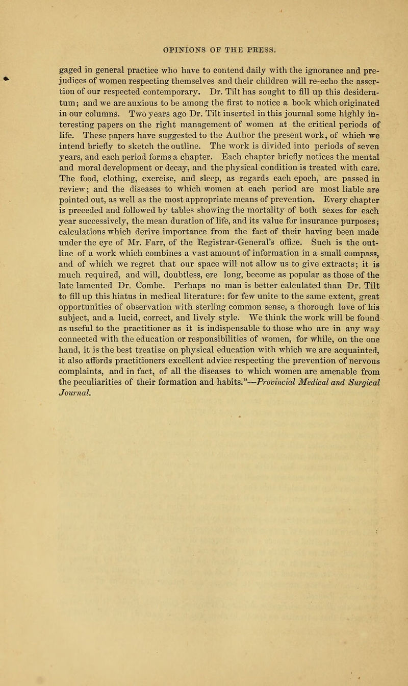 gaged in general practice who liave to contend daily with the ignorance and pre- judices of women respecting themselves and their children will re-echo the asser- tion of our respected contemporary. Dr. Tilt has sought to fill up this desidera- tum; and we are anxious to be among the first to notice a book which originated in our columns. Two years ago Dr. Tilt inserted in this journal some highly in- teresting papers on the right management of women at the critical periods of life. These papers have suggested to the Author the present work, of which we intend briefly to sketch the outline. The work is divided into periods of seven years, and each period forms a chapter. Each chapter briefly notices the mental and moral development or decay, and the physical condition is treated with care. The food, clothing, exercise, and sleep, as regards each epoch, are passed in review; and the diseases to which women at each period are most liable are pointed out, as well as the most appropriate means of prevention. Every chapter is preceded and followed by tables showing the mortality of both sexes for each year successively, the mean duration of life, and its value for insurance purposes; calculations which derive importance from the fact of their having been made under the eye of Mr. Farr, of the Eegistrar-General's ofiice. Such is the out- line of a work which combines a vast amount of information in a small compass, and of which we regret that our space will not allow us to give extracts; it is much required, and will, doubtless, ere long, become as popular as those of the late lamented Dr, Combe. Perhaps no man is better calculated than Dr. Tilt to fill up this hiatus in medical literature: for few unite to the same extent, great opportunities of observation with sterling common sense, a thorough love of his subject, and a lucid, correct, and lively style. We think the work will be found as useful to the practitioner as it is indispensable to those who are in any way connected with the education or responsibilities of Avomen, for while, on the one hand, it is the best treatise on physical education with which we are acquainted, it also affords practitioners excellent advice respecting the prevention of nervous complaints, and in fact, of all the diseases to which women are amenable from the peculiarities of their formation and habits.—Provincial Medical and Surgical Journal.