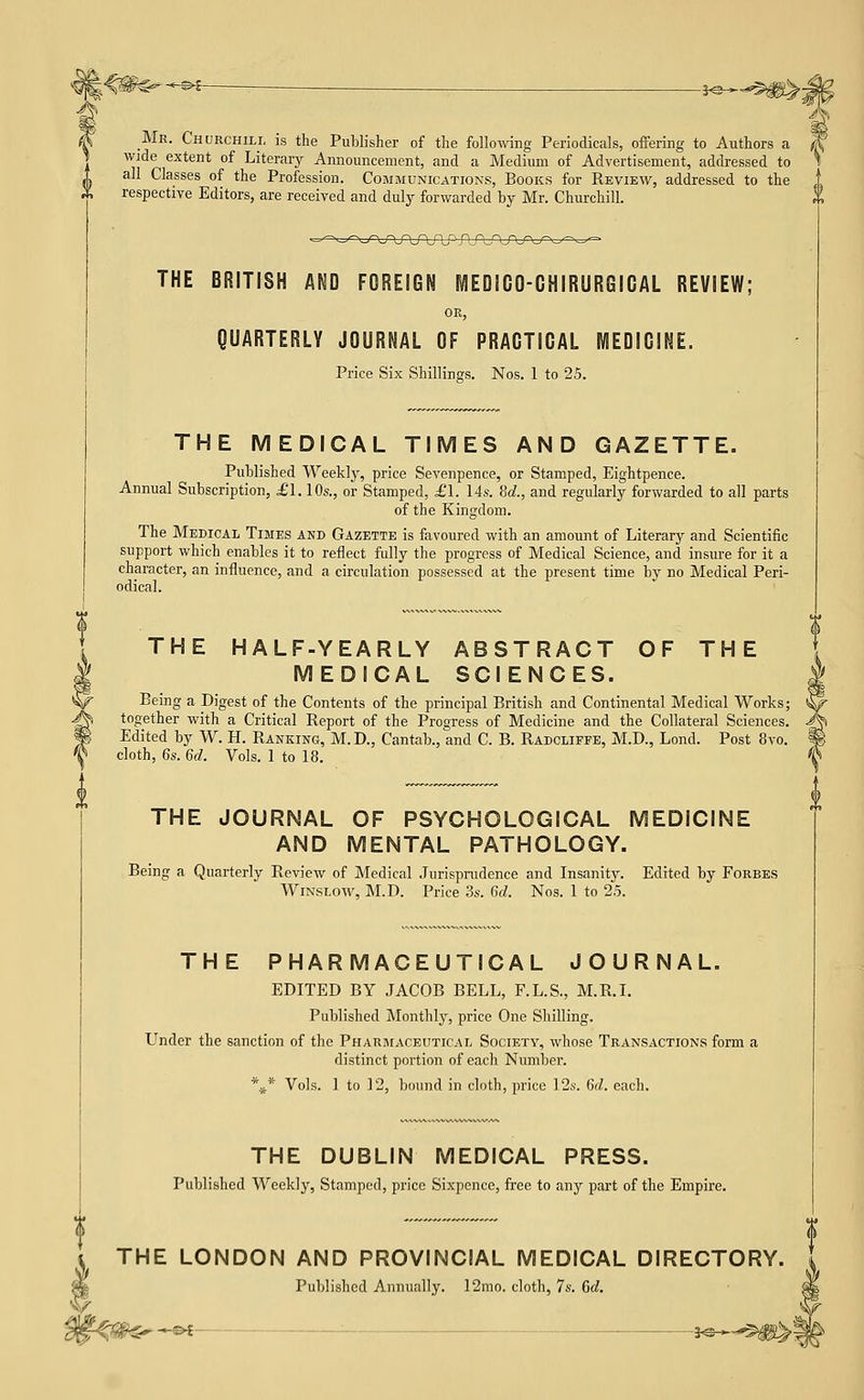 -^^- -i^-^-^^m^z _Mr. Churchili, is the Publisher of the following Periodicals, offering to Authors a wide extent of Literary Announcement, and a Medium of Advertisement, addressed to all Classes of the Profession. Communications, Books for Review, addressed to the respective Editors, are received and duly forwarded by Mr. Churchill. --'■•\r\j^\f\f\nj^- r\_r^ THE BRITISH AND FOREIGN MEDICO-CHIRURGICAL REVIEW; or, QUARTERLY JOURNAL OF PRACTICAL MEDICINE. Price Six Shillings. Nos. 1 to 25. THE MEDICAL TIMES AND GAZETTE. Published Weekly, price Sevenpence, or Stamped, Eightpence. Annual Subscription, £1.10s., or Stamped, £1. lis. M., and regularly forwarded to all parts of the Kingdom. The Medical Times and Gazette is favoured with an amount of Literary and Scientific support which enables it to reflect fully the progress of Medical Science, and insure for it a character, an influence, and a circulation possessed at the present time by no Medical Peri- odical. THE HALF-YEARLY MEDICAL ABSTRACT SCIENCES. OF THE Being a Digest of the Contents of the principal British and Continental Medical Works; together with a Critical Report of the Progress of Medicine and the Collateral Sciences. Edited by W. H. Ranking, M.D., Cantab., and C. B. Radcliffe, M.D., Lond. Post 8vo. cloth, 6s. 6d. Vols. 1 to 18. THE JOURNAL OF PSYCHOLOGICAL I AND MENTAL PATHOLOGY. lEDICINE Being a Quarterly Review of Medical Jurisprudence and Insanity. Edited by Forbes WiNSLow, M.D. Price 3s. 6d. Nos. 1 to 2.5. THE PHARMACEUTICAL JOURNAL. EDITED BY JACOB BELL, F.L.S., M.R.L Published Monthly, price One Shilling. Under the sanction of the Pharmaceutical Society, whose Transactions form a distinct portion of each Number. *** Vols. 1 to 12, bound in cloth, price I2s. 6d. each. THE DUBLIN MEDICAL PRESS. Published Weekly, Stamped, price Sixpence, free to any part of the Empire. THE LONDON AND PROVINCIAL MEDICAL DIRECTORY. Published Annually. 12mo. cloth, 7s. 6d. 1^ —©^ :