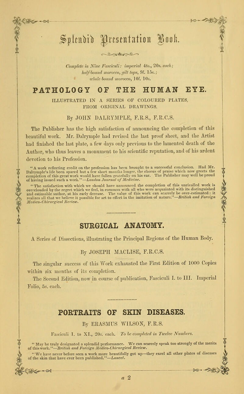 }^^ ib |lrcsciitati0it fiaoh. Complete in Nine Fasciculi: imperial 4fo., 20s. each; ludf-boimd morocco, gilt tops, 91. 15s.; whole bound morocco, lOZ. 10s. PATHOLOGY OF THE HUMAN EYE. ILLUSTRATED IN A SERIES OF COLOURED PLATES, FROM ORIGINAL DRAWINGS. By JOHN DALRYMPLE, F.R.S., F.R.C.S. The Publislier has the high satisfaction of announcing the completion of this beautiful work. Mr. Dalrymple had revised the last proof sheet, and the Artist had finished the last plate, a few days only previous to the lamented death of the Author, who thus leaves a monument to his scientific reputation, and of his ardent devotion to his Profession.  A work reflecting credit on the profession has been brought to a successful conclusion. Had Mr. Dalrymple's life been spared but a few short months longer, the chorus of praise which now greets the completion of this great work would have fallen gratefully on his ear. The Publisher may well be proud of having issued such a work.—London Journal of Medicine.  The satisfaction with which we should have announced the completion of this unrivalled work is overclouded by the regret which we feel, in common with all who were acquainted with its distinguished and estimable author, at his early decease. The value of this work can scarcely be over-estimated: it realizes all that we believe it poss'ible for art to effect in the imitation of nature.—BrjiwA and Foreign Medico-Chirurgical Review. SURGICAL ANATOMY. A Series of Dissections, illustrating the Principal Regions of the Human Body. By JOSEPH MACLISE, F.R.C.S. The singular success of this Vf ork exhausted the First Edition of 1000 Copies within six months of its completion. The Second Edition, now in course of publication. Fasciculi I. to III. Imperial Folio, 5.S. each. PORTRAITS OF SKIN DISEASES. By ERASMUS WILSON, F.R.S. Fasciculi I. to XI., 20s. each. To be completed in Twelve Numbers.  May be truly designated a splendid performance. We can scarcely speak too strongly of the merits *> of this work.—British and Foreign Medico-Chirurgical Review.  We have never before seen a work more beautifully got up—they excel all other plates of diseases of the skin that have ever been published.—Lancet. -|«- a 2