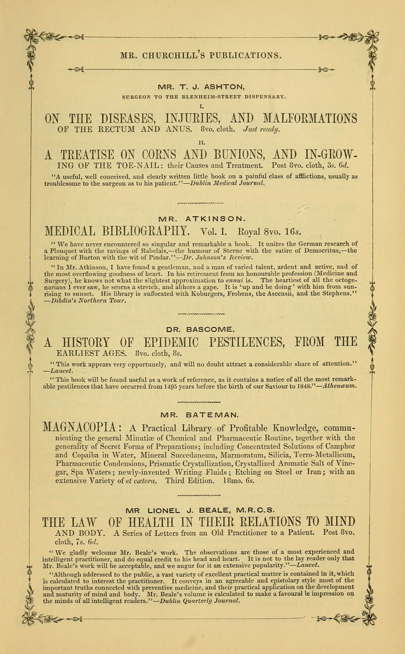^^ii'^*---^-— 3«- -*^!i^5 MR. Churchill's publications. —s^ je-^ MR. T. J. ASHTON, SURGEON TO THE BLENHEIM-STREET DISPENSARY. I. ON THE DISEASES, INJURIES, AND MALFORMATIONS OF THE RECTUM AND ANUS, 8vo. cloth. Just ready. IT. A TREATISE ON CORNS AND BUNIONS, AND IN-GROW- ING OF THE TOE-NAIL: their Causes and Treatment. Post 8vo. cloth, 3.s. Gd. A useful, well conceived, and clearly written little book on a painful class of afflictions, usually as troublesome to the surgeon as to his patient.—Dublin Medical Journal. MR. ATKINSON. MEDICAL BIBLIOORAPETT. Vol. I. Royal 8vo. le^.  We have never encoiintered so singular and remarkable a book. It unites the German research of a Plouquet with the ravings of Rabelais,—the humour of Sterne with the satire of Democritus,—the learning of Burton with the wit of Pindar.—Dr. Johnson's Review.  In Blr. Atkinson, I have found a gentleman, and a man of varied talent, ardent and active, and of the most overflowing goodness of heart. In his retirement from an honourable profession (Medicine and Surgery), he knows not what the slightest approximation to ennui is. The heartiest of all the octoge- narians I ever saw, he scorns a stretch, and abhors a gape. It is 'up and be doing' with him from sun- rising to sunset. His library is suffocated with Koburgers, Frobens, the Ascensii, and the Stephens. —Dibdin's Northern Tour. DR. BASCOME. A HISTORY OF EPIDEMIC PESTILENCES, FROM THE earliest ages. 8vo. cloth, 8s.  This work appears very opportunely, and will no doubt attract a considerable share of attention. —Lancet.  This book will be found useful as a work of reference, as it contains a notice of all the most remark- able pestilences that have occurred from 1495 years before the birth of our Saviour to 1848.—AthentEum. MR. BATEMAN. MAGrNACOPIA: a Practical Library of Profitable Knowledge, commu- nicating the general Minutias of Chemical and Pharmaceutic Routine, together with the generality of Secret Forms of Preparations; including Concentrated Solutions of Camphor and Copaiba in Water, Mineral Succedaneum, Marmoratum, Silicia, Terro-Metallicum, Pharmaceutic Condensions, Prismatic Crj^stallization, Crystallized Aromatic Salt of Vine- gar, Spa Waters; newly-invented Writing Fluids; Etching on Steel or Iron; with an extensive Variety of et catera. Third Edition. 18mo. 6s. MR LIONEL J. BEALE, M.R.C.S. THE LAW OF HEALTH IN THEIR RELATIONS TO MIND AND BODY. A Series of Letters from an Old Practitioner to a Patient. Post 8yo. cloth, 7s. 6d.  We gladly welcome Blr. Beale's work. The observations are those of a most experienced and intelligent practitioner, and do equal credit to his head and heart. It is not to the lay reader only that Mr. Beale's work will be acceptable, and we augur for it an extensive popularity.—Lancet. Although addressed to the public, a vast variety of excellent practical matter is contained in it, which is calculated to interest the practitioner. It conveys in an agreeable and epistolary style most of the important truths connected with preventive medicine, and their practical application on the development and maturity of mind and body. Mr. Beale's volume is calculated to make a favouial le impression on the minds of aU intelligent readers.—Dublin Quarterly Journal. -^£ -5«-*