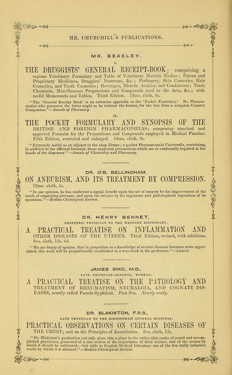 •^^^ ——^5^^ S MR. BEASLEY. I. THE DEUGGISTS' GENERAL RECEIPT-BOOK; comprising a copious Veterinary Formulary and Table of Veterinary Materia Medica ; Patent and Proprietary Medicines, Druggists' Nostrums, &c. ; Perfumery, Skin Cosmetics, Hair Cosmetics, and Teeth Cosmetics; Beverages, Dietetic Articles, and Condiments; Trade Chemicals, Miscellaneous Preparations and Compounds used in the Ai'ts, &c.; with useful Memoranda and Tables. Third Edition. 18mo. cloth, 6s.  The ' General Beceipt Book' is an extensive appendix to the ' Pocket Formulary.' No Pharma- ceutist who possesses the latter ought to be without the former, for the two form a complete Counter Companion.—Annals of Pharmacy. II. THE POCKET EORMIJLAET AND SYNOPSIS OF THE BRITISH AND FOREIGN PHARMACOPCEIAS; comprising standard and approved Formulae for the Preparations and Compounds employed in Medical Practice. Fifth Edition, corrected and enlarged. 18mo. cloth, 6s.  Extremely useful as an adjunct to the shop library; a pocket Pharmacopoeia Universalis, containing, in addition to the officinal formulas, those magistral preparations which are so continually required at the hands of the dispenser.—Annals of Chemistry and Pharmacy. DR. OB. BELLINGHAM. ON ANEURISM, AND ITS TREATMENT BY COMPRESSION. 12mo. cloth, 4s.  In our opinion, he has conferred a signal benefit upon the art of surgery by his improvement of the mode of employing pressure, and upon the science by his ingenious and philosophical exposition of its operation.—Medico-Chirurgical Hemew. DR. HENRY BENNET, OBSTETRIC PHYSICIAN TO THE WESTERN DISPENSARY. A PRACTICAL TREATISE ON INFLAMMATION AND OTHER DISEASES OF THE UTERUS. Third Edition, revised, with additions. 8vo. cloth, 12s. 6^.  We are firmly of opinion, that in proportion aa a knowledge of uterine diseases becomes more appre- ciated, this work will be proportionally established as a text-book in the profession.—Lancet. JAMES BIRD, M.D., I/ATE PHYSICIAN-GENERAL, BOMBAY. A PRACTICAL TREATISE ON THE PATHOLOGY AND TREATMENT OF RHEUMATISM, NEURALGIA, AND COGNATE DIS- EASES, usually called Pseudo-Syphiloid. Post Bvo. Nearly ready. DR. BLAKISTON, F.R.S., LATE PHYSICIAN TO THE BIRMINGHAM GENERAL HOSPITAL. PRACTICAL OBSERVATIONS ON CERTAIN DISEASES OF THE CHEST; and on the Principles of Auscultation. Bvo. cloth, 12s.  Ur. Blakiston's production not only gives him a place in the rather thin ranks of sound and accom- plished physicians, possessed of a true notion of the importance of their science, and of the means by which it should he cultivated,—but adds to English Medical Literature one of the few really inductive works by which it is adoTned.—Medico-Chirurgical Review. -^f _ JO -»-■ (^ \r !V-