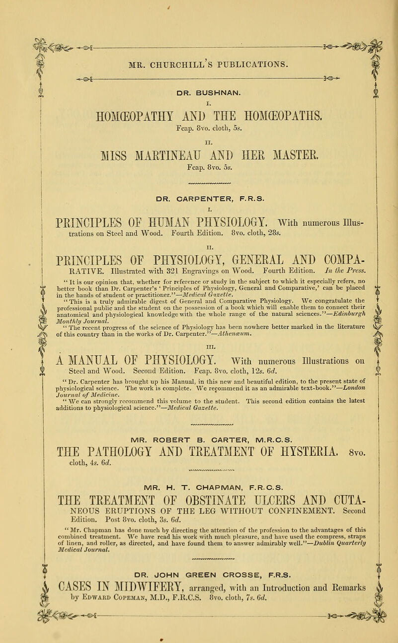 'isr ^m^ -^ ■ ?^-^^#>^ -.-^5 3^^ DR. BUSHNAN. I. HOMCEOPATHT AND THE HOMCEOPATHS. II. MISS MARTINEAU AND HER MASTEE. Fcap. 8vo. 5s. DR. CARPENTER, F.R.S. I. PEINCIPLES OF HUMAN PHYSIOLOGY. With numerous lUus- trations on Steel and Wood. Fourtli Edition. 8vo. cloth, 28s. II. PRINCIPLES OF PHYSIOLOGY, GENERAL AND COMPA- RATIVE. Illustrated with 321 Engravings on Wood. Fourth Edition. /?z the Press. better book than Dr. Carpenter's ' Principles of Physiology, General and Comparative,' can be placed in the hands of student or practitioner.—Medical Guzetie.  This is a truly admirable digest of General and Comparative Physiology. We congratulate the professional public and the student on the possession of a book which will enable them to connect their anatomical and physiological knowledge with the whole range of the natural sciences.—Edinburgh Blontlily Journal.  The recent progress of the science of Physiology has been nowhere better marked in the literature of this country than in the works of Dr. Carpenter.—Atkenmum. III. A MANUAL OF PHYSIOLOGY, with numerous Illustrations on Steel and Wood. Second Edition. Fcap. 8vo. cloth, 12s. Qd.  Dr. Carpenter has brought up his Manual, in this new and beautiful edition, to the present state of physiological science. The work is complete. We recommend it as an admirable text-book.—London Journal of Medicine.  We can strongly recommend this volume to the student. This second edition contains the latest additions to physiological science.—Medical Gazette. MR. ROBERT B. CARTER, M.R.C.S. THE PATHOLOGY AND TREATMENT OF HYSTERIA. 8vo. cloth, 4s. Qd. MR. H. T. CHAPMAN, F.R.C.S. THE TREATMENT OF OBSTINATE ULCERS AND CUTA- NEOUS ERUPTIONS OF THE LEG WITHOUT CONFINEMENT. Second  Mr. Chapman has done much by directing the attention of the profession to the advantages of this combined treatment. We have read his work with much pleasure, and have used the compress, straps of linen, and roller, as directed, and have found them to answer admirably well.—Dublin Quarterly Medical Journal. DR. JOHN GREEN CROSSE, F.R.S. CASES IN MIDWIFERY, arrangetl, with an Introduction and Eemarks Ly Edwaiid Copeman, M.D., F.R.C.S. 8vo. clotli, 7s. 6d. ^<?a^$^*^ ■ i^^^'^m^-.
