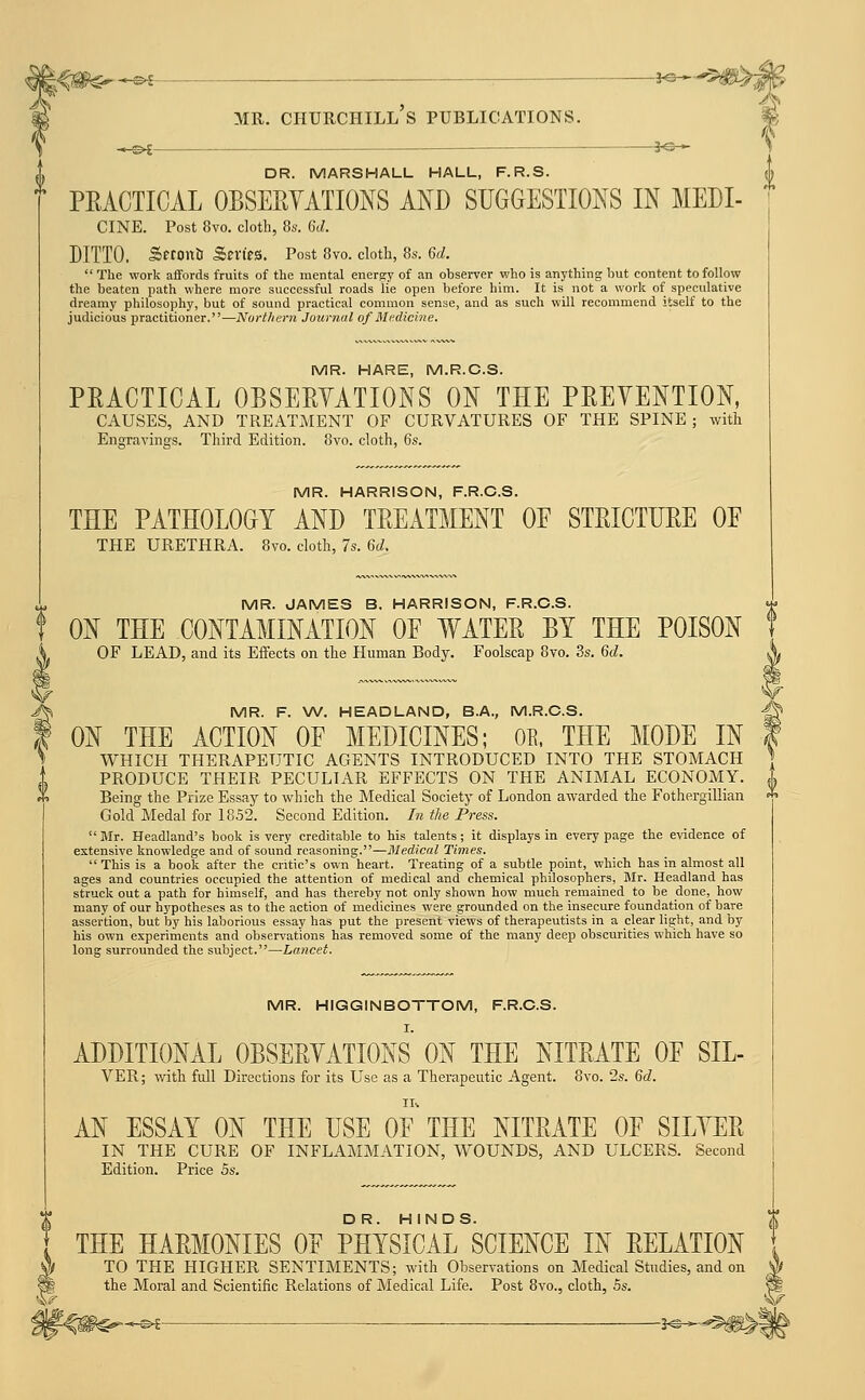 -J«-^5^;5 0 MR. CHURCHILL S PUBLICATIONS. _^^ 30— DR. MARSHALL HALL, F.R.S. PRACTICAL OBSEEYATIONS AND SUGGESTIONS IN MEDI- CINE. Post 8vo. cloth, 8s. 6d. DITTO. Seronii Scries. Post 8vo. cloth, 8s. 6d.  The work affords fruits of the mental energy of an observer who is anything but content to follow the beaten path where more successful roads lie open before him. It is not a work of speculative dreamy philosophy, but of sound practical common sense, and as such will recommend itself to the judicious practitioner.—Northern Journal of Medicine. MR. HARE, M.R.C.S. PRACTICAL OBSERTATIONS ON THE PREVENTION, CAUSES, AND TREATMENT OF CURVATURES OF THE SPINE ; with Engravings. Third Edition. 8vo. cloth, 6s. MR. HARRISON, F.R.C.S. THE PATHOLOGY AND TREATMENT OE STRICTURE OF THE URETHRA. 8vo. cloth, 7s. M. MR. JAMES B. HARRISON, F.R.C.S. ON THE CONTAMINATION OE WATER BY THE POISON OF LEAD, and its Effects on the Human Body. Foolscap 8vo. 3s. Gd. MR. F. W. HEADLAND, B.A., M.R.C.S. ON THE ACTION OE MEDICINES; OB, THE MODE IN WHICH THERAPEUTIC AGENTS INTRODUCED INTO THE STOMACH PRODUCE THEIR PECULIAR EFFECTS ON THE ANIMAL ECONOMY. Being the Prize Essay to which the Medical Society of London awarded the Fothergillian Gold Medal for 1852. Second Edition. In the Press.  Mr. Headland's book is very creditable to his talents; it displays in every page the evidence of extensive knowledge and of sound reasoning.—Medical Times.  This is a book after the critic's own heart. Treating of a subtle point, which has in almost all ages and countries occupied the attention of medical and chemical philosophers, Blr. Headland has struck out a path for himself, and has thereby not only shown how much remained to be done, how many of our hypotheses as to the action of medicines were grounded on the insecure foundation of bare assertion, but by his laborious essay has put the present views of therapeutists in a clear light, and by his own experiments and observations has removed some of the many deep obscurities which have so long surrounded the subject.—Lancet. MR. HIGGINBOTTOM, F.R.C.S. I. ADDITIONAL OBSERVATIONS ON THE NITRATE OF SIL- VER; with full Directions for its Use as a Therapeutic Agent. 8vo. 2s. 6d. AN ESSAY ON THE USE OF THE NITRATE OF SILVER IN THE CURE OF INFLAMMATION, WOUNDS, AND ULCERS. Second Edition. Price 5s. THE HARMONIES OF PHYSICAL SCIENCE IN RELATION TO THE HIGHER SENTIMENTS; with Observations on Medical Studies, and on the Moral and Scientific Relations of Medical Life. Post 8vo., cloth, Ss. \r ^<#€=--^ ■ —^^^-^^\