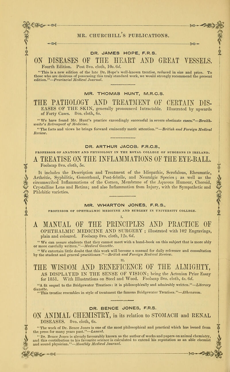 l€W^^*^^- MR. CHURCHILL S PUBLICATIONS. DR. JAMES HOPE, F.R.S. ON DISEASES OE THE HEAET AND GREAT YESSELS. Fourth Edition. Post 8vo. cloth, lOs.Gd. This is a new edition of the late Dr. Hope's well-known treatise, reduced in size and price. To those who are desirous of possessing this truly standard work, we would strongly recommend the present edition.—Provincial Medical Journal. MR. THOMAS HUNT, M.R.O.S. THE PATHOLOGY AND TREATMENT OF CERTAIN DIS- EASES OF THE SKIN, generally proncnuced Intractable. Illustrated by upwards of Forty Cases. 8vo. cloth, 6s.  We have found Mr. Hunt's practice exceedingly successful in severe obstinate cases.—Braith- waite's Retrospect of Medicine. The facts and views he brings forward eminently merit attention.—British and Foreign Medical Review. DR. ARTHUR JACOB, F.R.C.S., PBOFESSOR OF ANATOMY AND PHYSIOLOGY IN THE KOYAL COLLEGE OF SURGEONS IN IRELAND. A TREATISE ON THE INFLAMMATIONS OF THE EYE-BALL. Foolscap 8vo. cloth, 5s. ^^ It includes the Description and Treatment of the Idiopathic, Scrofulous, Rheumatic, Arthritic, Syphilitic, Gonorrhosal, Post-febrile, and Neuralgic Species ; as well as the \ circumscribed Inflammations of the Cornea, Membrane of the Aqueous Humour, Choroid, ^ Crystalline Lens and Retina; and also Inflammation from Injury, with the Sympathetic and ^ Phlebitic varieties. -^ MR. WHARTON JONES, F.R.S., PROFESSOR OP OPHTHALMIC MEDICINE AND SURGERY IN UNIVERSITY COLLEGE. I. A MANUAL OF THE PRINCIPLES AND PRACTICE OF OPHTHALMIC MEDICINE AND SURGERY ; illustrated with 102 Engravings, plain and coloui-ed. Foolscap 8vo. cloth, 1 '2s. 6d.  We can assure students that they cannot meet with a hand-book on this subject that is more ably or more carefully written.—Medical Gazette. We entertain little doubt that this work will became a manual for daily reference and consultation by the student and general practitioner.—British and Foreign MIedicul Review. II. THE WISDOM AND BENEFICENCE OF THE ALMIGHTY, AS DISPLAYED IN THE SENSE OF VISION; being the Actonian Prize Essay for 1851. With Illustrations on Steel and Wood. Foolscap 8vo. cloth, 4s. 6d. A fit sequel to the Bridgewater Treatises: it is philosophically and admirably written.—Literary Gazette.  This treatise resembles in style of treatment the famous Bridgewater Treatises.—^</iCT«z<7n. DR. BENOE JONES, F.R.S. ON ANIMAL CHEMISTRY, in its relation to STOMACH and RENAL DISEASES. 8vo. cloth, 6s. The work of Dr. Bence Jones is one of the most philosophical and practical which has issued from the press for many years past.—Lancet.  Dr. Bence .Jones is already favourably known as the author of works and papers on animal chemistry, and this contribution to his favourite science is calculated to extend his reputation as an able chemist and sound physician.—MontlUy Medical Journal. 't'^m^-^ : ?^