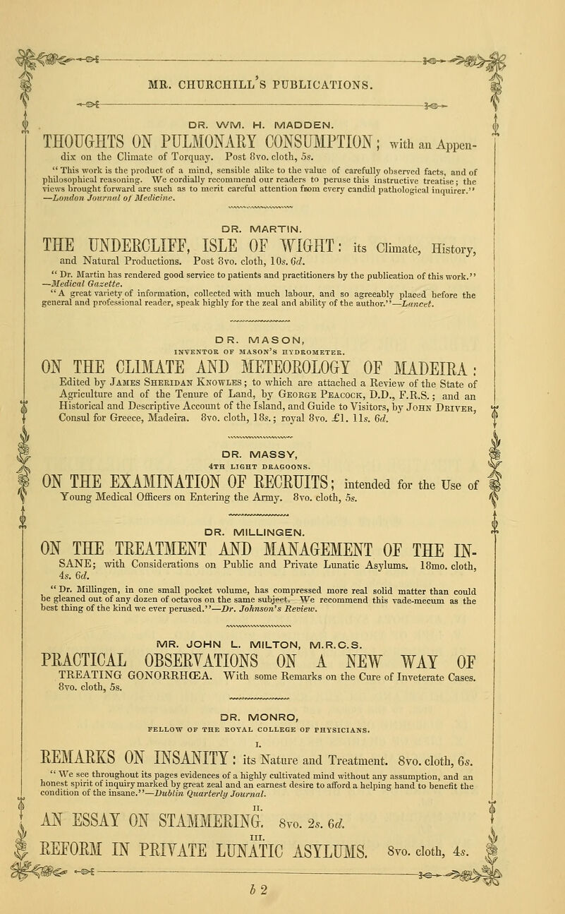^>l ^———— J^* MR. Churchill's publications. -Oi ■— DR. WM. H. MADDEN. THOUaHTS ON PULMONAEY CONSUMPTION; with an Appen- dix on the Climate of Torquay. Post 8vo. cloth, 5s.  This work is the pi-oduct of a mind, sensible alilie to the value of carefully observed facts, and of philosophical reasoning. We cordially recommend our readers to peruse this instructive treatise • the views brought forward are such as to merit careful attention fnom every candid pathological inquirer. —Lo)idon Journal of Medicine. DR. MARTIN. THE UNDERCLIFF, ISLE OF WIGHT: its Climate, History, and Natural Productions. Post 8vo. clotli, lOs.dd.  Dr. Blartin has rendered good service to patients and practitioners by the publication of this work. —Medical Gasette. A great variety of information, collected with much labour, and so agreeably plac«d before the general and professional reader, speak highly for the zeal and ability of the author,—Lancet. DR. MASON, INVENTOR OF MASON'S HYDROMETER. ON THE CLIMATE AND METEOEOLOGT OF MADEIRA: Edited by James Sheridan Knowles ; to wticli are attached a Review of the State of Agriculture and of the Tenure of Land, by Geokge Peacock, D.D., F.R.S.; and an Historical and Descriptive Account of the Island, and Guide to Visitors, by John Driver Consul for Greece, Madeira. 8vo. cloth, IBs.; royal 8vo. £1. lis. Qd. DR. MASSY, 4th light dragoons. ON THE EXAMINATION OF EECRTJITS; intended for the Use of Young Medical Officers on Entering the Army. 8vo. cloth, 5s. DR. MILLINGEN. ON THE TREATMENT AND MANAGEMENT OF THE IN- SANE; with Considerations on Public and Private Lunatic Asylums. 18mo. cloth, 4s. Qd.  Dr. BliUingen, in one small pocket volume, has compressed more real solid matter than could be gleaned out of any dozen of octavos on the same subject. We recommend this vade-mecum as the best thing of the kind we ever perused.—Dr. Johnson's Review, MR. JOHN L. MILTON, M.R.C.S. PRACTICAL OBSERYATIONS ON A NEW WAY OF TREATING GONORRHOEA. With some Remarks on the Cure of Inveterate Cases. 8vo. cloth, 5s. DR. MONRO, FELLOW OF THE ROYAL COLLEGE OF PHYSICIANS. REMARKS ON INSANITY : its Nature and Treatment. 8vo. cloth, 6s.  We see throughout its pages evidences of a highly cultivated mind without any assumption, and an honest spirit of inquiry marked by great zeal and an earnest desire to afford a helping hand to benefit the condition of the msa.i\e.—Dublin Quarterly Journal. AN ESSAY ON STAMMERING. 8vo. 2.. 6^. III. REFORM IN PRIYATE LUNATIC ASYLUMS. Svo. doth, 4.. f^^ ^^f— __ j^ h2