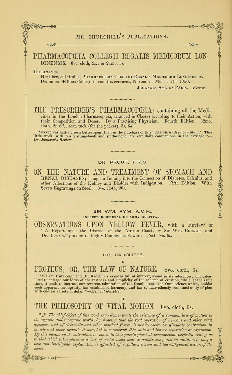 -©4- MR. CHURCHILL S PUBLICATIONS. -^^^ 3^ PHAEMACOPCEIA COLLEGII EEGALIS MEDICORUM LON- DINENSIS. 8vo. cloth, 9s.; or 24mo. 5s. Imprimatur. Hie liber, cui titalus, Pharmacopceia Collegii Regalis Medicorum Londinensis. Datum ex iEdibus Collegii in comitiis censoriis, Novembris Mensis 14'° 1850. Johannes Ayrton Paris. Prceses. THE PEESCRIBER'S PHAEMACOPGEIA; containing all the Medi- cines in the London Pharmacopoeia, arranged in Classes according to their Action, with their Composition and Doses. By a Practising Physician. Fourth Edition. 32mo. cloth, 2s. 6c?.; roan tuck (for the pocket), 3s. 6d  Never was half-a-crown better spent than in the purchase of this ' Thesaurus Medicaminum.' This little work, with our visiting-book and stethoscope, are our daily companions in the carriage.— Or. Johnson's Review. DR. PROUT, F.R.S. ON THE MTURE AND TREATMENT OF STOMACH AND f RENAL DISEASES; being an Inquiry into the Connection of Diabetes, Calculus, and other Affections of the Kidney and Bladder with Indigestion. Fifth Edition. With Seven Engravings on Steel. 8vo. cloth, 20s. SIR WM. PYM, K.C.H., INSPECTOR-GENERAL OF ARMY HOSPITALS. OBSERYATIONS UPON YELLOW EEYEE, with a RevieTV of A Report upon the Diseases of the African Coast, by Sir Wm. Burnett and Dr. Bryson, proving its highly Contagious Powers. Post 8vo. Qs. DR. RADCLIFFE. L PROTEUS; OR, THE LAW OF NATURE. 8yo. doth, 6..  We can truly commend Dr. Radcliffe's essay as full of interest, sound in its inferences, and calcu- lated to enlarge our ideas of the vastness and simplicity of the scheme of creation, while, at the same time, it tends to increase our reverent admiration of the Omnipotence and Omniscience which, amidst such apparent incongruity, has established harmony, and has so marvellously combined unity of plan with endless variety of detail,—Medical Gazette. II. THE PHILOSOPHY OF YITAL MOTION 8yo. doth, 6.. *#* The chief ohject of this work is to demonstrate the eccistence of a common law of motion in tlie organic and inorganic ivorld, by showing that the real operation of nervous and other vital agencies, and of electricity and other physical forces, is not to excite or stimulate contraction in muscle and otlter organic tissues, but to counteract this state and induce relaxation or expansion. By this means vital contraction is shown to be a purely j)hysical phenomenon, peifectly analogous to that which takes place in a bar of metal wlien lieat is withdrawn ; and in addition to this, a new and intelligible explanation is afforded of capillary action a/nd the rhthymical action of the heart.