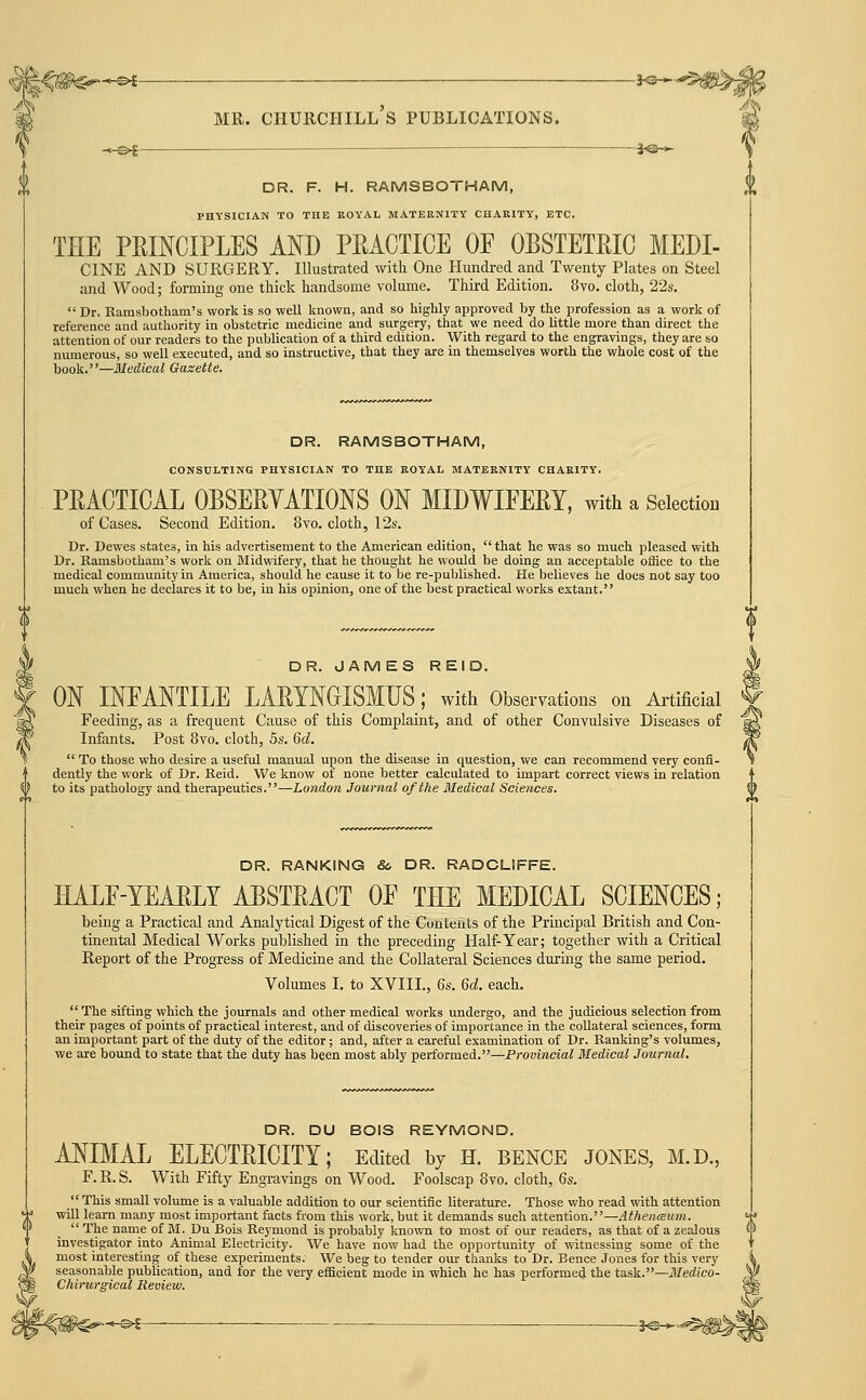 SO— DR. F. H. RAMSBOTHAM, PHYSICIAN TO THE ROYAL MATERNITY CHARITY, ETC. THE PRINCIPLES AND PEACTICE OF OBSTETRIC MEDI- CINE AND SURGERY. Illustrated with One Hundred and Twenty Plates on Steel and Wood; forming one thick handsome volume. Third Edition. 8vo. cloth, 22s.  Dr. Ramsbotham's work is so well known, and so highly approved by the profession as a work of reference and authority in obstetric medicine and surgery, that we need do little more than direct the attention of our readers to the publication of a third edition. With regard to the engravings, they are so numerous, so well executed, and so instructive, that they are in themselves worth the whole cost of the book.—Medical Gasette. DR. RAMSBOTHAM, CONSULTING PHYSICIAN TO THE ROYAL MATERNITY CHARITY. PRACTICAL OBSERYATIONS ON MIDWIFERY, with a Selection of Cases. Second Edition. 8vo. cloth, 12s. Dr. Dewes states, in his advertisement to the American edition, that he was so much pleased with Dr. Ramsbotham's work on Midwifery, that he thought he would be doing an acceptable office to the medical community in America, should he cause it to be re-published. He believes he does not say too much when he declares it to be, in his opinion, one of the best practical works extant. DR. JAMES REID. ON INFANTILE LARYNGISMUS; with Observations on Artificial Feeding, as a frequent Cause of this Complaint, and of other Convulsive Diseases of Infants. Post Bvo. cloth, 5s. 6d.  To those who desire a useful manual upon the disease in question, we can recommend very confi- dently the work of Dr. Reid. We know of none better calculated to impart correct views in relation to its pathology and therapeutics.—London Journal of the 3Iedical Sciences. DR. RANKING & DR. RADCLIFFE. HALF-YEARLY ABSTRACT OF THE MEDICAL SCIENCES; being a Practical and Analytical Digest of the Contents of the Principal British and Con- tinental Medical Works published in the preceding Half-Year; together with a Critical Report of the Progress of Medicine and the Collateral Sciences during the same period. Volumes I. to XVIII., 6s. 6d. each. The sifting which the journals and other medical works undergo, and the judicious selection from their pages of points of practical interest, and of discoveries of importance in the collateral sciences, form an important part of the duty of the editor; and, after a careful examination of Dr. Ranking's volumes, we are boimd to state that the duty has been most ably performed.—Provincial Medical Journal. DR. DU BOIS REYMOND. ANIMAL ELECTRICITY; Edited by H. bence jones, m.d., F. R. S. With Fifty Engravings on Wood. Foolscap Bvo. cloth, 6s.  This small volume is a valuable addition to our scientific literature. Those who read with attention will learn many most important facts from this work, but it demands such attention.—4#AeniEH»K.  The name of M. Du Bois Reymond is probably known to most of our readers, as that of a zealous investigator into Animal Electricity. We have now had the opportunity of witnessing some of the most interesting of these experiments. We beg to tender our thanks to Dr. Bence Jones for this very seasonable publication, and for the very efficient mode in which he has performed the tas\.—Medico- Chirurgical Review. I ^— ■ ^ 2^-^^^|