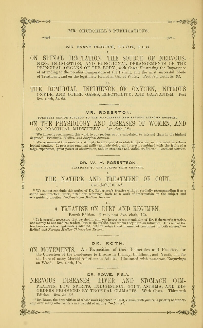 -^i- MR. EVANS RIADORE, F.R.C.S., F.L.S. ON SPIML IRRITATION, THE SOURCE OF NERTOUS- NESS, INDIGESTION, AND FUNCTIONAL DERANGEMENTS OF THE PRINCIPAL ORGANS OF THE BODY; with Cases, illustrating the Importance of attending to the peculiar Temperature of the Patient, and the most successful Mode of Treatment, and on the legitimate Remedial Use of Water. Post 8vo. cloth, 5s. 6d. II. THE REMEDIAL INFLUENCE OF OXYGEN, NITROUS OXYDE, AND OTHER GASES, ELECTRICITY, AND GALVANISM. Post 8vo. cloth, 5s. 6d. MR. ROBERTO N, FORMERLY SENIOR SCKGEON TO THE MANCHESTER AND SALFORD LYING-IN HOSPITAL. ON THE PHYSIOLOGY AND DISEASES OF WOMEN, AND ON PRACTICAL MIDWIFERY. Svo. cloth, 12s.  We honestly recommend this work to our readers as one calculated to interest them in the highest degree.—Provincial Medical and Surgical Journal.  We recommend this work very strongly to all engaged in obstetric practice, or interested in ethno- logical studies. It possesses practical utility and physiological interest, combined with the fruits of a large experience, great power of observation, and an extensive and varied erudition.—Medical Gasette. DR. W. H. ROBERTSON, PHYSICIAN TO THE BUXTON BATH CHARITY. THE NATURE AND TREATMENT OF GOUT. 8vo. cloth, 10s. 6d.  We cannot conclude this notice of Dr. Robertson's treatise without cordially recommending it as a sound and practical work, fitted for reference, both as a work of information on the subject and as a guide to practice.—Provincial Medical Journal. A TREATISE ON DIET AND REGIMEN Fourth Edition. 2 vols, post 8vo. cloth, 12s.  It is scarcely necessary that we should add our hearty recommendation of Dr. Robertson's treatise, not merely to our medical readers, but to the public, over whom they have an influence. It is one of the few books which is legitimately adapted, both in subject and manner of treatment, to both classes.— British and Foreign Medico-Chirurgical Review. DR. ROTH. ON MOVEMENTS, ^i Exposition of their Principles and Practice, for the Correction of the Tendencies to Disease in Infancy, Childhood, and Youth, and for the Cure of many Morbid Affections in Adults. Illustrated with numerous Engravings on Wood. 8vo. cloth, 10.?. DR. ROWE, F.S.A. NERVOUS DISEASES, LIVER AND STOMACH COM- PLAINTS, LOW SPIRITS, INDIGESTION, GOUT, ASTHMA, AND DIS- ORDERS PRODUCED BY TROPICAL CLIMATES. With Cases. Thirteenth Edition. 8vo. 5s. Gd.  Dr. Rowc, the first edition of whose work appeared in 1820, claims, with justice, a priority of author- ship over many other writers in this field of inquiry.—Lancet.