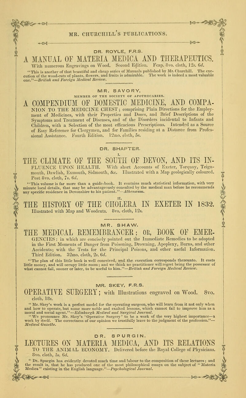 -©^- DR. ROYLE, F.RS. A MANUAL OF MATERIA MEDICA AND THERAPEUTICS. With numerous Engravings on Wood. Second Edition. Fcap. fJvo. clotli, 12s. Gd. This is another of that beautiful and cheap series of Manuals published by Mr. Churchill. The exe- cution of the wood-cuts of plants, flowers, and fruits is admirable. The work is indeed a most valuable one.—British and Foreign Medical Review. MR. SAVORY, MEMBER OF THE SOCIETY OF APOTHECARIES. A COMPENDIUM OF DOMESTIC MEDICINE, AND COMPA- NION TO THE MEDICINE CHEST; comprising Plain Directions for the Emploj'- ment of Medicines, with their Properties and Doses, and Brief Descriptions of the Symptoms and Treatment of Diseases, and of the Disorders incidental to Infants and Children, with a Selection of the most efficacious Prescriptions. Intended as a Source of Easy Reference for Clergymen, and for Families residing at a Distance from Profes- sional Assistance. Fourth Edition. 12mo. cloth, 5s. DR. SHAPTER. THE CLIMATE OF THE SOUTH OF DEYON, AND ITS IN- FLUENCE UPON HEALTH. With short Accounts of Exeter, Torquay, Teign- mouth, Dawlish, Exmouth, Sidmouth, &c. Illustrated with a Map geologically coloured. Post 8vo. cloth, 7s. 6d. This volume is far more than a guide-book. It contains much statistical information, with very minute local details, that may be advantageously consulted by the medical man before he recommends any specific residence in Devonshire to his patient.—Athencsum. THE HISTORY OF THE CHOLERA IN EXETER IN 1832. Illustrated with Map and Woodcuts. 8vo. cloth, 12s. MR. S H A \A/. THE MEDICAL REMEMBRANCER; OE, BOOK OF EMER- GENCIES : in which are concisely pointed out the Immediate Remedies to be adopted in the First Moments of Danger from Poisoning, Drowning, Apoplexy, Burns, and other Accidents; with the Tests for the Principal Poisons, and other useful Information. Third Edition. 32mo. cloth, 2s. 6d.  The plan of this little book is well conceived, and the execution corresponds thereunto. It costs little money, and will occupy little room; and we think no practitioner will regret being the possessor of what cannot fail, sooner or later, to be useful to him.—British and Foreign Medical Review. MR. SKEY, F.R.S. OPERATIYE SURGERY; with illustrations engraved on Wood. 8vo. cloth, 18s.  BIr. Skey's work is a perfect model for the operating surgeon, who will learn from it not only when and how to operate, but some more noble and exalted lessons, which cannot fail to improve him as a moral and social agent.—Edinburgh Medical and Surgical Journal. We pronounce Mr. Skey's 'Operative Surgery' to be a work of the very highest importance—a work by itself. The correctness of our opinion we trustfully leave to the judgment of the profession.— Medical Gazette. LECTURES ON MATERIA MEDICA, AND ITS RELATIONS TO THE ANIMAL ECONOMY. Delivered before the Royal College of Physicians. 8vo. cloth, OS. 6rf.  Dr. Spurgin has evidently devoted much time and labour to the composition of these lectures ; and the result is, that he has produced one of the most philosophical essays on the subject of  Materia Medica existing in the English language.—Psychological Journal, ^<#C^-^ ■ 5^-^^#>|