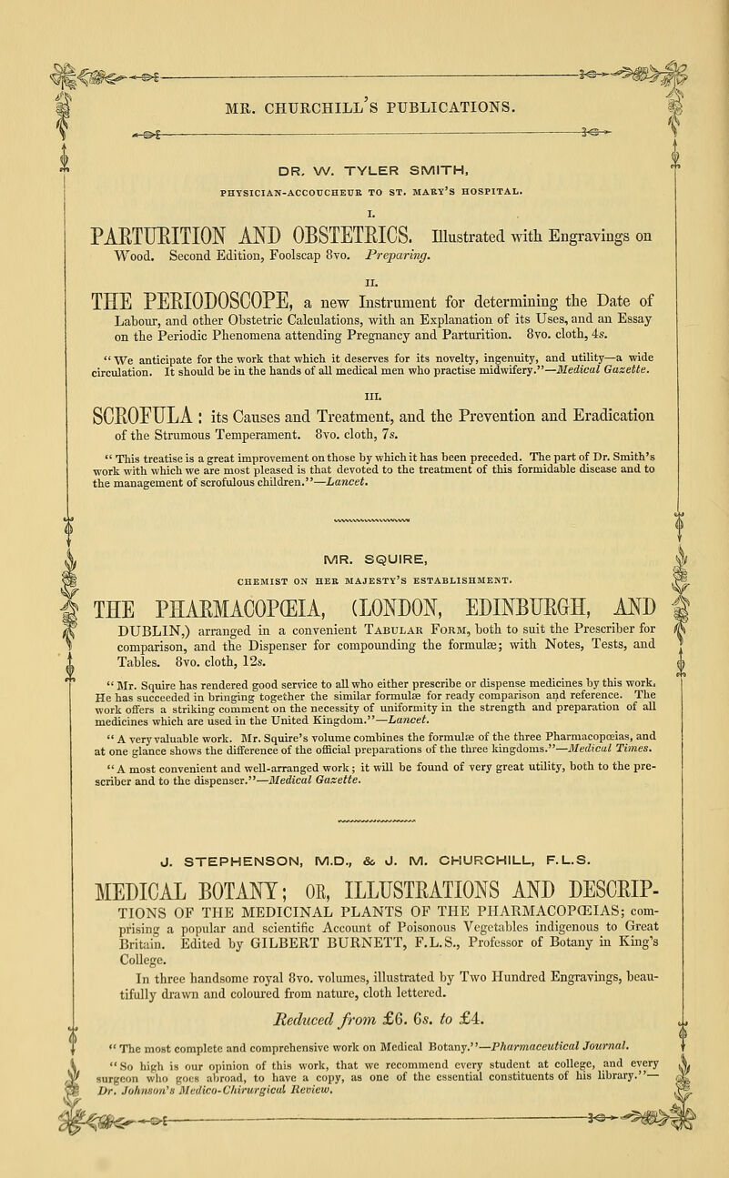 -§^-5-= MR. CHURCHILL S PUBLICATIONS. xS^ — i^— DR. \A/. TYLER SMITH, PHYSICIAN-ACCOUCHEUK TO ST. MABY'S HOSPITAL. I. PAETUEITION MD OBSTETEICS. Ulustrated with Engravings on Wood. Second Edition, Foolscap 8vo. Preparing. II. THE PEEIODOSCOPE, a new Instrument for determining the Date of Labour, and other Obstetric Calculations, with an Explanation of its Uses, and an Essay- on the Periodic Phenomena attending Pregnancy and Parturition. 8vo. cloth, 4s. We anticipate for the work that which it deserves for its novelty, ingenuity, and utility—a wide circulation. It should be in the hands of all medical men who practise midwifery.—Medical Gazette. III. SCEOEULA : its Causes and Treatment, and the Prevention and Eradication of the Strumous Temperament. 8vo. cloth, 7s.  This treatise is a great improvement on those by which it has been preceded. The part of Dr. Smith's work with which we are most pleased is that devoted to the treatment of this formidable disease and to the management of scrofulous children.—Lancet. MR. SQUIRE, CHEMIST ON HER MAJESTY'S ESTABLISHMENT. THE PHARMACOPOEIA, (LONDON, EDINBUEeH, AND DUBLIN,) arranged in a convenient Tabular Form, both to suit the Prescriber for comparison, and the Dispenser for compounding the formulae; with Notes, Tests, and Tables. 8vo. cloth, 12s.  Blr. Squire has rendered good service to aU who either prescribe or dispense medicines by this work. He has succeeded in bringing together the similar formulae for ready comparison and reference. The work offers a striking comment on the necessity of uniformity in the strength and preparation of all medicines which are used in the United Kingdom.—Lancet.  A very valuable work. Mr. Squire's volume combines the formulae of the three Pharmacopoeias, and at one glance shows the difference of the official preparations of the three kingdoms.—Medical Times.  A most convenient and weU-arranged work; it will be found of very great utility, both to the pre- scriber and to the dispenser.—3Iedical Gazette. J. STEPHENSON, M.D., & J. M. CHURCHILL, F.L.S. MEDICAL BOTANY; OR, ILLUSTEATIONS AND DESCRIP- TIONS OF THE MEDICINAL PLANTS OF THE PHARMACOPCEIAS; com- prising a popular and scientific Account of Poisonous Vegetables indigenous to Great Britain. Edited by GILBERT BURNETT, F.L.S., Professor of Botany in King's College. In three handsome royal 8vo. volumes, illustrated by Two Hundred Engravings, beau- tifully drawn and coloured from nature, cloth lettered. Reduced from £6. 6s. to £4.  TTie most complete and comprehensive work on Medical Botany.—Fharmaceutical Journal ' So high is our opinion of this work, that we recommend every student at college, and every surgeon who goes abroad, to have a copy, as one of the essential constituents of his library  Dr. Juhnstm'a Medico-Chirurgical Review. _„.©{_ ——J@-»-