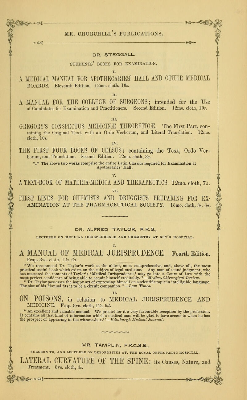 —©4 MR. Churchill's publications. 3^— V dr. steggall. * students' books for examination. I. A MEDICAL MANUAL FOR APOTHECARIES' HALL AND OTHER MEDICAL BOARDS. Eleventh Edition. 12mo. cloth, 10s, II. A MANUAL FOR THE COLLEGE OF SURGEONS; intended for the Use of Candidates for Examination and Practitioners. Second Edition. 12mo. cloth, 10s. III. GREGORY'S CONSPECTUS MEDICINE THEORETICiE. The First Part, con- taining the Original Text, with an Ordo Verborum, and Literal Translation, 12mo. cloth, 10s. IV. THE FIRST FOUR BOOKS OF CELSUS; containing the Text, Ordo Ver- borum, and Translation. Second Edition. 12mo. cloth, 8s. *** The above two works comprise the entire Latin Classics required for Examination at Apothecaries' HaU. V. A TEXT-BOOK OF MATERIA-MEDICA AND THERAPEUTICS. 12mo. cloth, 7s, FIRST LINES FOR CHEMISTS AND DRUGGISTS PREPARING FOR EX- $ AMINATION AT THE PHARMACEUTICAL SOCIETY. 18mo. cloth, 3s. 6d. -^ a DR. ALFRED TAYLOR, F.R.S., LECTURER ON MEDICAL JURISPRUDENCE AND CHEMISTRY AT GUY'S HOSPITAL. A MANUAL OF MEDICAL JUEISPEUDENCE. Fourth Edition. Fcap. 8vo. cloth, I2s. 6d. We recommend Dr. Taylor's work as the ablest, most comprehensive, and, above all, the most practical useful book which exists on the subject of legal medicine. Any man of sound judgment, who has mastered the contents of Taylor's ' Medical Jurisprudence,' may go into a Court of Law with the most perfect confidence of being able to acquit himself creditably.—Medico-Chwurgical Review. Dr. Taylor possesses the happy art of expressing himself on a scientific topic in intelligible language. The size of his Manual fits it to be a circuit companion.—Law Times. II. ON POISONS, in relation to MEDICAL JURISPEUDENCE AND MEDICINE. Fcap. 8vo. cloth, 12s. Qd.  An excellent and valuable manual. We predict for it a very favourable reception by the profession. It contains all that kind of information which a medical man will be glad to have access to when he has the prospect of appearing in the witness-box.—Edinburgh Bledical Journal. MR. TAMPLIN, F.R.C.S.E., SURGEON TO, AND LECTURER ON DEFORMITIES AT, THE ROYAL 0RTH0PJ3DIC HOSPITAL. LATEEAL CLEYATUEE OF THE SPINE: its Causes, Nature, and Treatment. 8vo. cloth, 4s. -<i^^^^ — ■ 3^—^i^l