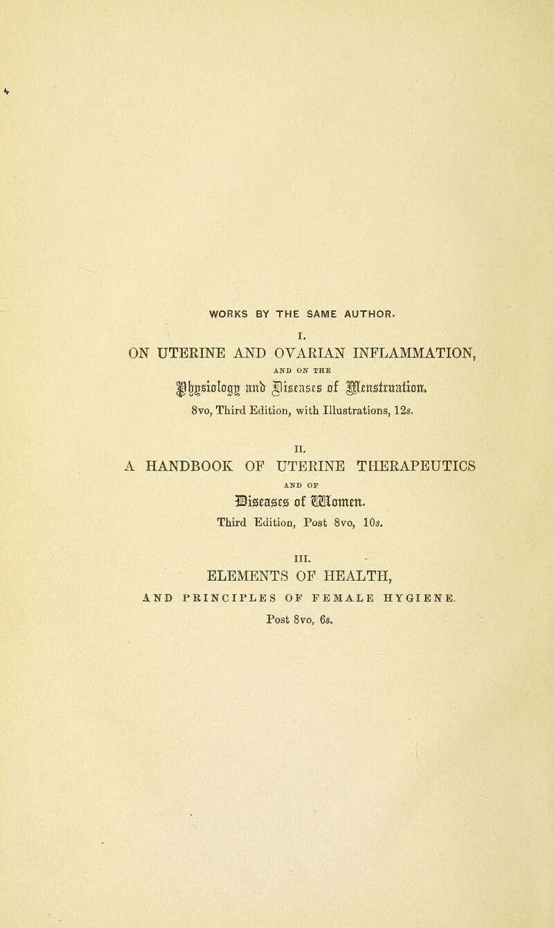 WORKS BY THE SAME AUTHOR. I. ON UTERINE AND OVARIAN INFLAMMATION, AND ON THE fJIjgsiolojjg ano ^tsmcs of Hlminmiion. 8vo, Third Edition, with Illustrations, 12s. II. A HANDBOOK OF UTERINE THERAPEUTICS AND OF WistnQtQ of TOomm. Third Edition, Post 8vo, 10s. III. ELEMENTS OF HEALTH, AND PRINCIPLES OF FEMALE HYGIENE. Post 8vo, 6s.