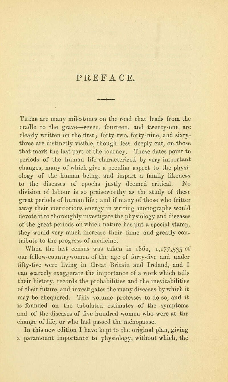 PREFACE. There are many milestones on the road that leads from the cradle to the grave—seven, fourteen, and twenty-one are clearly written on the first; forty-two, forty-nine, and sixty- three are distinctly visible, though less deeply cut, on those that mark the last part of the journey. These dates point to periods of the human life characterized by very important changes, many of which give a peculiar aspect to the physi- ology of the human being, and impart a family likeness to the diseases of epochs justly deemed critical. No division of labour is so praiseworthy as the study of these great periods of human life; and if many of those who fritter away their meritorious energy in writing monographs would devote it to thoroughly investigate the physiology and diseases of the great periods on which nature has put a special stamp, they would very much increase their fame and greatly con- tribute to the progress of medicine. When the last census was taken in 1861, 1,177,535 of our fellow-countrywomen of the age of forty-live and under fifty-five were living in Great Britain and Ireland, and I can scarcely exaggerate the importance of a work which tells their history, records the probabilities and the inevitabilities of their future, and investigates the many diseases by which it may be chequered. This volume professes to do so, and it is founded on the tabulated estimates of the symptoms and of the diseases of five hundred women who were at the change of life, or who had passed the menopause. In this new edition I have kept to the original plan, giving a paramount importance to physiology, without which, the