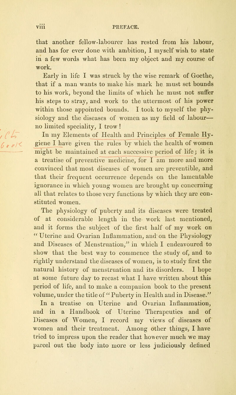 that another fellow-labourer has rested from his labour, and has for ever done with ambition, I myself wish to state in a few words what has been my object and my course of work. Early in life I was struck by the wise remark of Goethe, that if a man wants to make his mark he must set bounds to his work, beyond the limits of which he must not suffer his steps to stray, and work to the uttermost of his power within those appointed bounds. I took to myself the phy- siology and the diseases of women as my held of labour— no limited speciality, I trow! In my Elements of Health and Principles of Female Hy- giene I have given the rules by which the health of women might be maintained at each successive period of life; it is a treatise of preventive medicine, for I am more and more convinced that most diseases of women are preventible, and that their frequent occurrence depends on the lamentable ignorance in which young women are brought up concerning all that relates to those very functions by which they are con- stituted women. The physiology of puberty and its diseases were treated of at considerable length in the work last mentioned, and it forms the subject of the first half of my work on  Uterine and Ovarian Inflammation, and on the Physiology and .Diseases of Menstruation, in which I endeavoured to show that the best way to commence the study of, and to rightly understand the diseases of women, is to study first the natural history of menstruation and its disorders. I hope at some future day to recast what I have written about this period of life, and to make a companion book to the present volume, under the title of  Puberty in Health and in Disease. In a treatise on Uterine and Ovarian Inflammation, and in a Handbook of Uterine Therapeutics and of Diseases of Women, I record my views of diseases of women and their treatment. Among other things, I have tried to impress upon the reader that however much we may parcel out the body into more or less judiciously defined