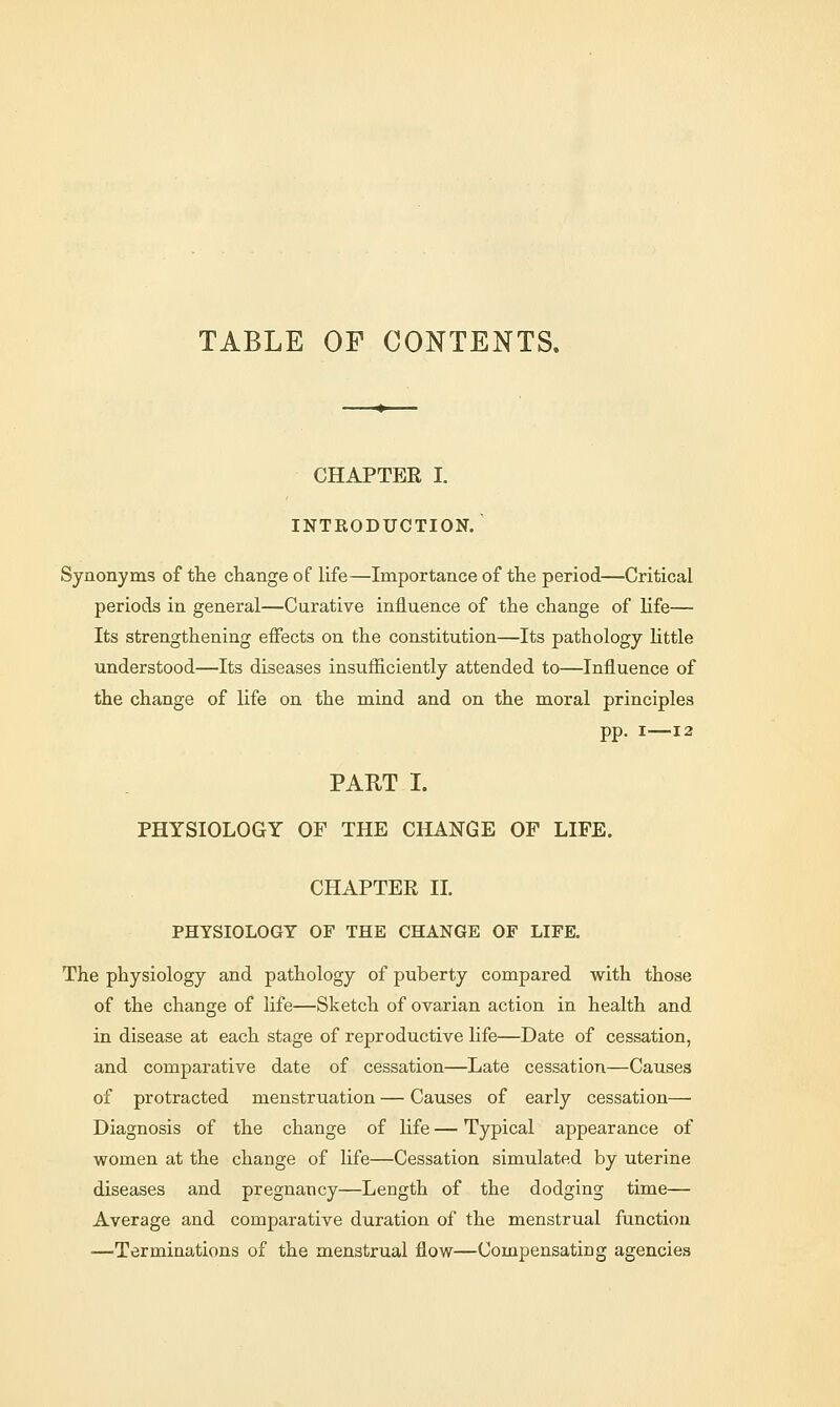 TABLE OF CONTENTS. CHAPTER I. INTRODUCTION. Synonyms of the change of life—Importance of the period—Critical periods in general—Curative influence of the change of life— Its strengthening effects on the constitution—Its pathology little understood—Its diseases insufficiently attended to—Influence of the change of life on the mind and on the moral principles pp. i—12 PART I. PHYSIOLOGY OF THE CHANGE OF LIFE. CHAPTER II. PHYSIOLOGY OF THE CHANGE OF LIFE. The physiology and pathology of puberty compared with those of the change of life—Sketch of ovarian action in health and in disease at each stage of reproductive life—Date of cessation, and comparative date of cessation—Late cessation—Causes of protracted menstruation — Causes of early cessation— Diagnosis of the change of life — Typical appearance of women at the change of life—Cessation simulated by uterine diseases and pregnancy—Length of the dodging time— Average and comparative duration of the menstrual function —Terminations of the menstrual flow—Compensating agencies