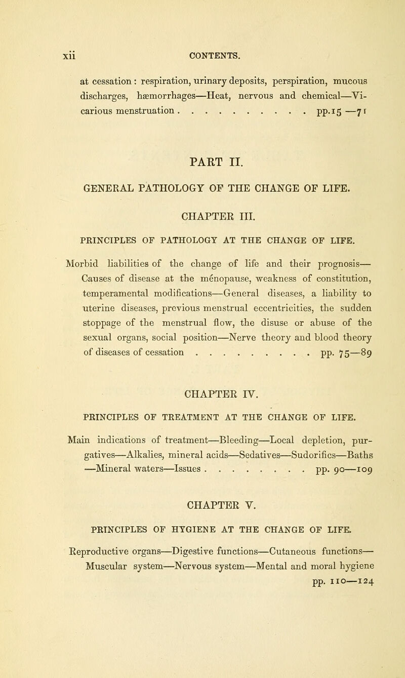 at cessation : respiration, urinary deposits, perspiration, mucous discharges, haemorrhages—Heat, nervous and chemical—Vi- carious menstruation PP-!5—7r PART II. GENERAL PATHOLOGY OP THE CHANGE OF LIFE. CHAPTER III. PRINCIPLES OF PATHOLOGY AT THE CHANGE OF LIFE. Morbid liabilities of the change of life and their prognosis— Causes of disease at the menopause, weakness of constitution, temperamental modifications—General diseases, a liability to uterine diseases, previous menstrual eccentricities, the sudden stoppage of the menstrual flow, the disuse or abuse of the sexual organs, social position—Nerve theory and blood theory of diseases of cessation pp. 75—89 CHAPTER IY. PRINCIPLES OF TREATMENT AT THE CHANGE OF LIFE. Main indications of treatment—Bleeding—Local depletion, pur- gatives—Alkalies, mineral acids—Sedatives—Sudorifics—Baths —Mineral waters—Issues pp. 90—109 CHAPTER V. PRINCIPLES OF HYGIENE AT THE CHANGE OF LIFE. Reproductive organs—Digestive functions—Cutaneous functions— Muscular system-—Nervous system—Mental and moral hygiene pp. no—124