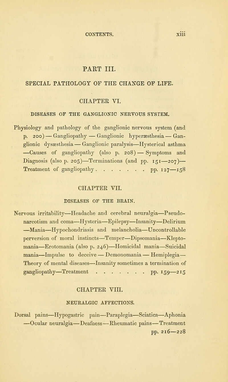 CONTENTS. Xlll PART III. SPECIAL PATHOLOGY OP THE CHANGE OP LIFE. CHAPTER VI. DISEASES OF THE GANGLIONIC NERVOUS SYSTEM. Physiology and pathology of the ganglionic nervous system (and p. 200) — Gangliopathy — Ganglionic hyperesthesia — Gan- glionic dysesthesia — Ganglionic paralysis—Hysterical asthma —Causes of gangliopathy (also p. 208) — Symptoms and Diagnosis (also p. 205)—Terminations (and pp. 151—207)— Treatment of gangliopathy pp. 127—158 CHAPTER YII. DISEASES OF THE BRAIN. Nervous irritability—Headache and cerebral neuralgia—Pseudo- narcotism and coma—Hysteria—Epilepsy—Insanity—Delirium —Mania—Hypochondriasis and melancholia—Uncontrollable perversion of moral instincts—Temper—Dipsomania—Klepto- mania—Erotomania (also p. 246)—Homicidal mania—Suicidal mania—Impulse to deceive — Demonomania — Hemiplegia— Theory of mental diseases—Insanity sometimes a termination of gangliopathy—Treatment pp. 159—215 CHAPTER Vin. NEURALGIC AFFECTIONS. Dorsal pains—Hypogastric pain—Paraplegia-—Sciatica—Aphonia —Ocular neuralgia—Deafness—Rheumatic pains—Treatment pp. 216—228