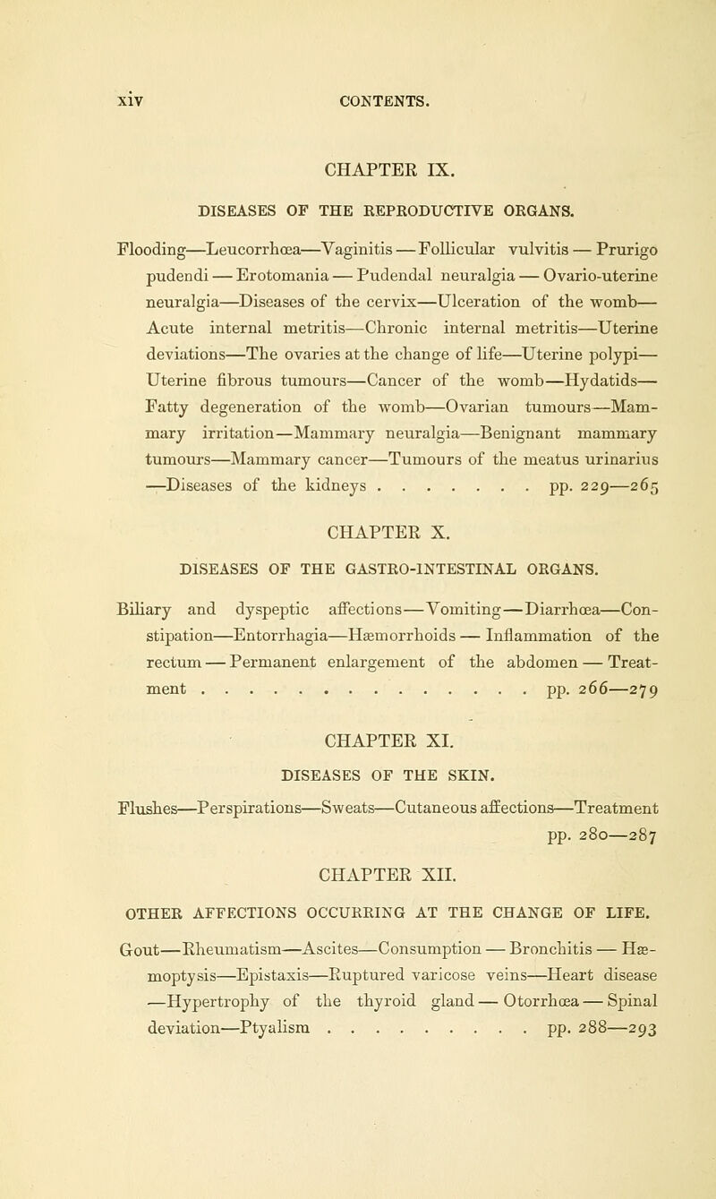 CHAPTER IX. DISEASES OF THE REPRODUCTIVE ORGANS. Flooding—Leucorrhoea—Vaginitis — Follicular vulvitis — Prurigo pudendi — Erotomania — Pudendal neuralgia — Ovario-uterrne neuralgia—Diseases of the cervix—Ulceration of the womb— Acute internal metritis—Chronic internal metritis—Uterine deviations—The ovaries at the change of life—Uterine polypi— Uterine fibrous tumours—Cancer of the womb—Hydatids— Fatty degeneration of the womb—Ovarian tumours—Mam- mary irritation—Mammary neuralgia—Benignant mammary tumours—Mammary cancer—Tumours of the meatus urinarius —Diseases of the kidneys pp. 229—265 CHAPTER X. DISEASES OF THE GASTRO-INTESTINAL ORGANS. Biliary and dyspeptic affections—Vomiting—Diarrhoea—Con- stipation—Entorrhagia—Haemorrhoids — Inflammation of the rectum — Permanent enlargement of the abdomen — Treat- ment pp. 266—279 CHAPTER XI. DISEASES OF THE SKIN. Flushes—Perspirations—Sweats—Cutaneous affections—Treatment pp. 280—287 CHAPTER XII. OTHER AFFECTIONS OCCURRING AT THE CHANGE OF LIFE. Gout—Rheumatism—Ascites—Consumption — Bronchitis — Hae- moptysis—Epistaxis—Ruptured varicose veins—Heart disease —Hypertrophy of the thyroid gland — Otorrhcea — Spinal deviation—Ptyalism pp. 288—293