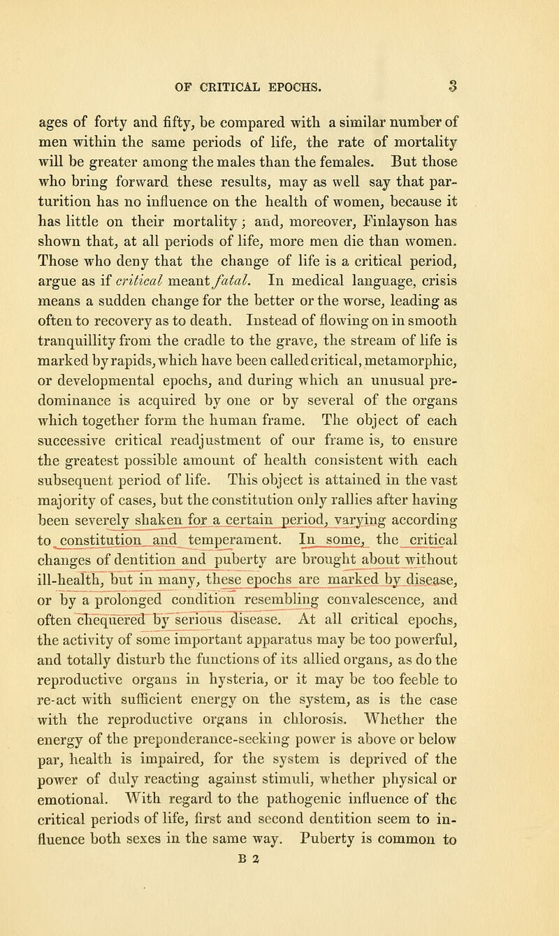 ages of forty and fifty, be compared with a similar number of men within the same periods of life, the rate of mortality will be greater among the males than the females. But those who bring forward these results, may as well say that par- turition has no influence on the health of women, because it has little on their mortality; and, moreover, Finlayson has shown that, at all periods of life, more men die than women. Those who deny that the change of life is a critical period, argue as if critical meant fatal. In medical language, crisis means a sudden change for the better or the worse, leading as often to recovery as to death. Instead of flowing on in smooth tranquillity from the cradle to the grave, the stream of life is marked by rapids, which have been called critical, metamorphic, or developmental epochs, and during which an unusual pre- dominance is acquired by one or by several of the organs which together form the human frame. The object of each successive critical readjustment of our frame is, to ensure the greatest possible amount of health consistent with each subsequent period of life. This object is attained in the vast majority of cases, but the constitution only rallies after having been severely shaken for a certain period, varying according to constitution and temperament. In some, the critical changes of dentition and puberty are brought about without ill-health, but in many, these epochs are marked by disease, or by a prolonged condition resembling convalescence, and often chequered by serious disease. At all critical epochs, the activity of some important apparatus may be too powerful, and totally disturb the functions of its allied organs, as do the reproductive organs in hysteria, or it may be too feeble to re-act with sufficient energy on the system, as is the case with the reproductive organs in chlorosis. Whether the energy of the preponderance-seeking power is above or below par, health is impaired, for the system is deprived of the power of duly reacting against stimuli, whether physical or emotional. With regard to the pathogenic influence of the critical periods of life, first and second dentition seem to in- fluence both sexes in the same way. Puberty is common to B 2