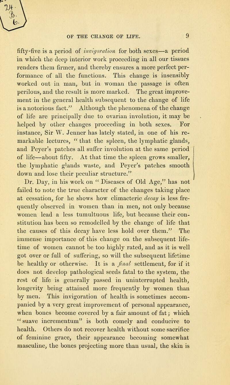 fifty-five is a period of invigoration for both sexes—a period in which the deep interior work proceeding in all our tissues renders them firmer, and thereby ensures a more perfect per- formance of all the functions. This change is insensibly worked out in man, but in woman the passage is often perilous, and the result is more marked. The great improve- ment in the general health subsequent to the change of life is a notorious fact. Although the phenomena of the change of life are principally due to ovarian involution, it may be helped by other changes proceeding in both sexes. For instance, Sir W. Jenner has lately stated, in one of his re- markable lectures,  that the spleen, the lymphatic glands, and Peyer's patches all suffer involution at the same period of life—about fifty. At that time the spleen grows smaller, the lymphatic glands waste, and Peyer's patches smooth down and lose their peculiar structure. Dr. Day, in his work on  Diseases of Old Age, has not failed to note the true character of the changes taking place at cessation, for he shows how climacteric decay is less fre- quently observed in women than in men, not only because women lead a less tumultuous life, but because their con- stitution has been so remodelled by the change of life that the causes of this decay have less hold over them. The immense importance of this change on the subsequent life- time of women cannot be too highly rated, and as it is well got over or full of suffering, so will the subsequent lifetime be healthy or otherwise. It is a final settlement, for if it does not develop pathological seeds fatal to the system, the rest of life is generally passed in uninterrupted health, longevity being attained more frequently by women than by men. This invigoration of health is sometimes accom- panied by a very great improvement of personal appearance, when bones become covered by a fair amount of fat; which suave incrementum is both comely and conducive to health. Others do not recover health without some sacrifice of feminine grace, their appearance becoming somewhat masculine, the bones projecting more than usual, the skin is