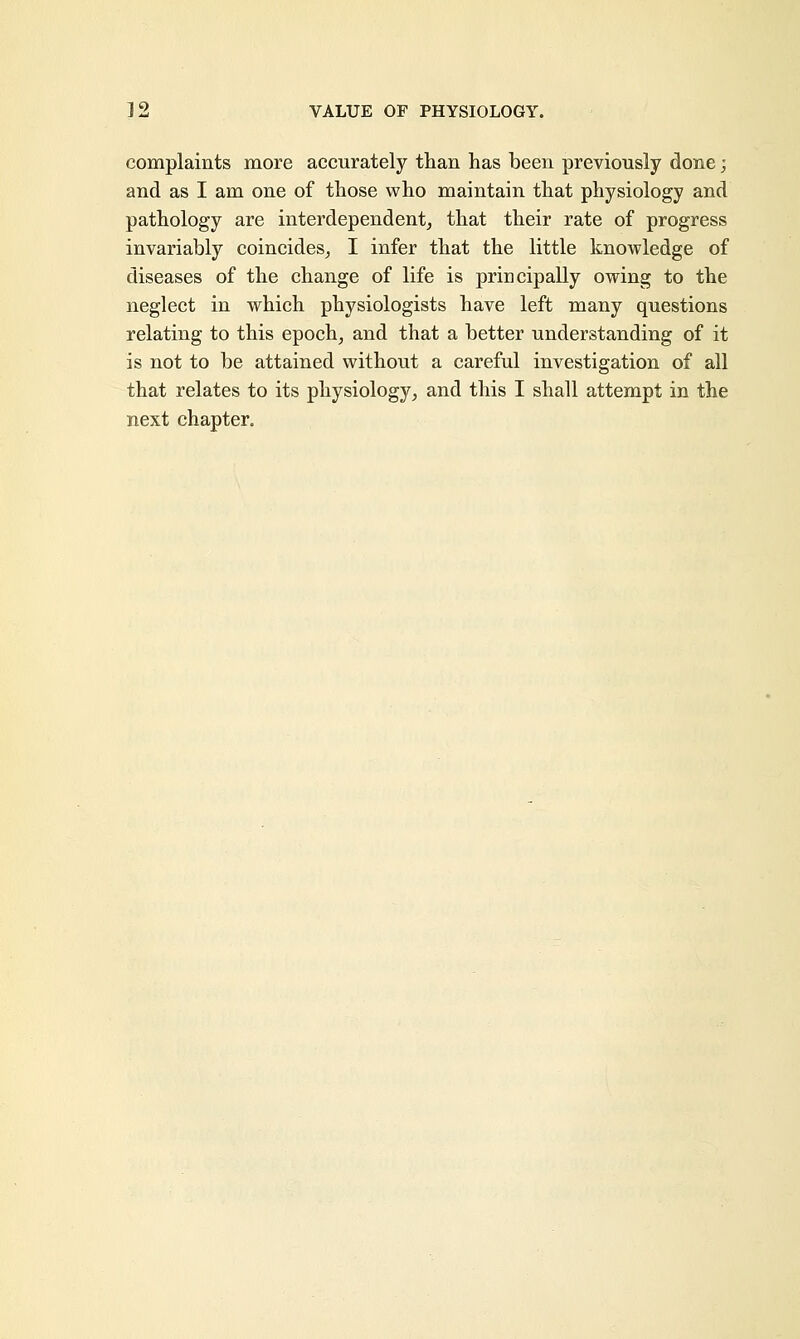 32 VALUE OF PHYSIOLOGY. complaints more accurately than has been previously done; and as I am one of those who maintain that physiology and pathology are interdependent, that their rate of progress invariably coincides, I infer that the little knowledge of diseases of the change of life is principally owing to the neglect in which physiologists have left many questions relating to this epoch, and that a better understanding of it is not to be attained without a careful investigation of all that relates to its physiology, and this I shall attempt in the next chapter.