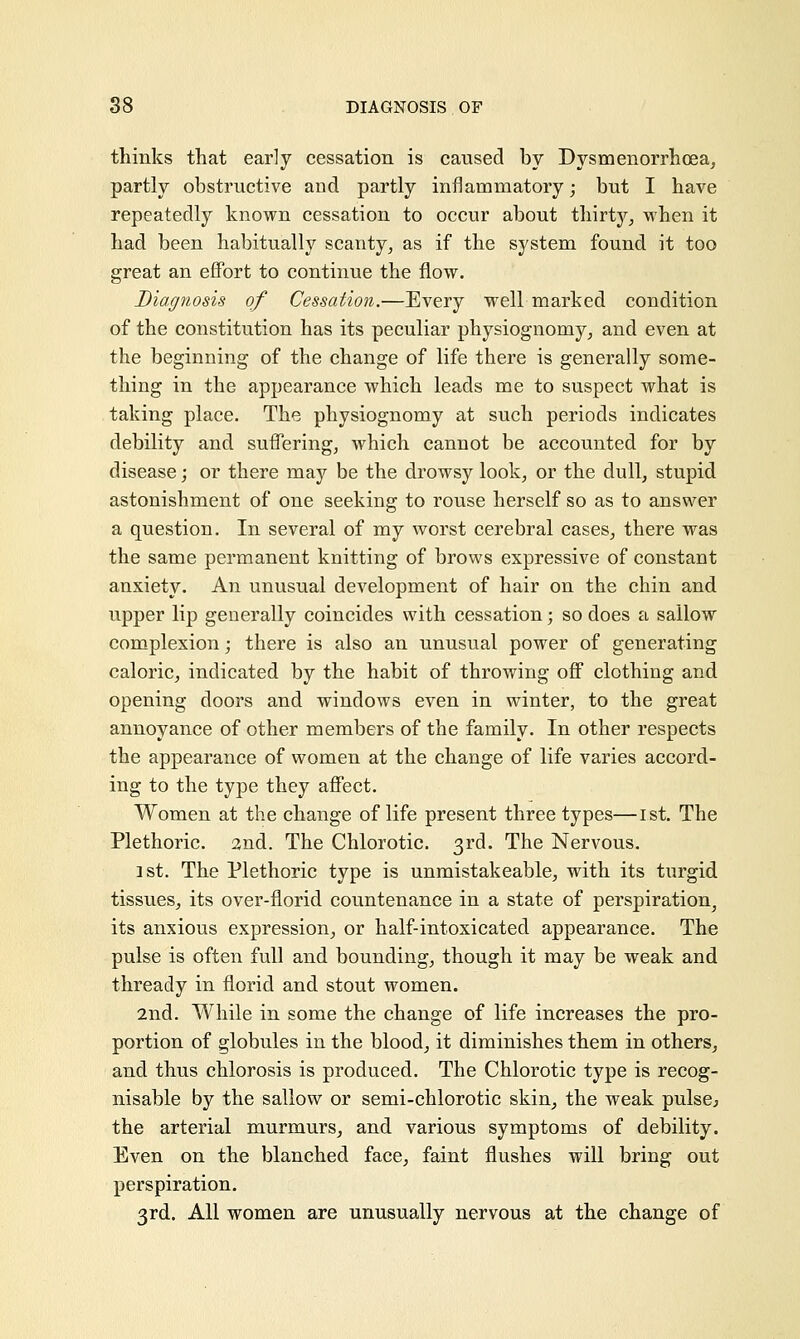 thinks that early cessation is caused by Dysmenorrhea, partly obstructive and partly inflammatory; but I have repeatedly known cessation to occur about thirty, when it had been habitually scanty, as if the system found it too great an effort to continue the flow. Diagnosis of Cessation.—Every well marked condition of the constitution has its peculiar physiognomy, and even at the beginning of the change of life there is generally some- thing in the appearance which leads me to suspect what is taking place. The physiognomy at such periods indicates debility and suffering, which cannot be accounted for by disease; or there may be the drowsy look, or the dull, stupid astonishment of one seeking to rouse herself so as to answer a question. In several of my worst cerebral cases, there was the same permanent knitting of brows expressive of constant anxiety. An unusual development of hair on the chin and upper lip generally coincides with cessation; so does a sallow complexion; there is also an unusual power of generating caloric, indicated by the habit of throwing off clothing and opening doors and windows even in winter, to the great annoyance of other members of the family. In other respects the appearance of women at the change of life varies accord- ing to the type they affect. Women at the change of life present three types—1st. The Plethoric. 2nd. The Chlorotic. 3rd. The Nervous. 1st. The Plethoric type is unmistakeable, with its turgid tissues, its over-florid countenance in a state of perspiration, its anxious expression, or half-intoxicated appearance. The pulse is often full and bounding, though it may be weak and thready in florid and stout women. 2nd. While in some the change of life increases the pro- portion of globules in the blood, it diminishes them in others, and thus chlorosis is produced. The Chlorotic type is recog- nisable by the sallow or semi-chlorotic skin, the weak pulse the arterial murmurs, and various symptoms of debility. Even on the blanched face, faint flushes will bring out perspiration. 3rd. All women are unusually nervous at the change of