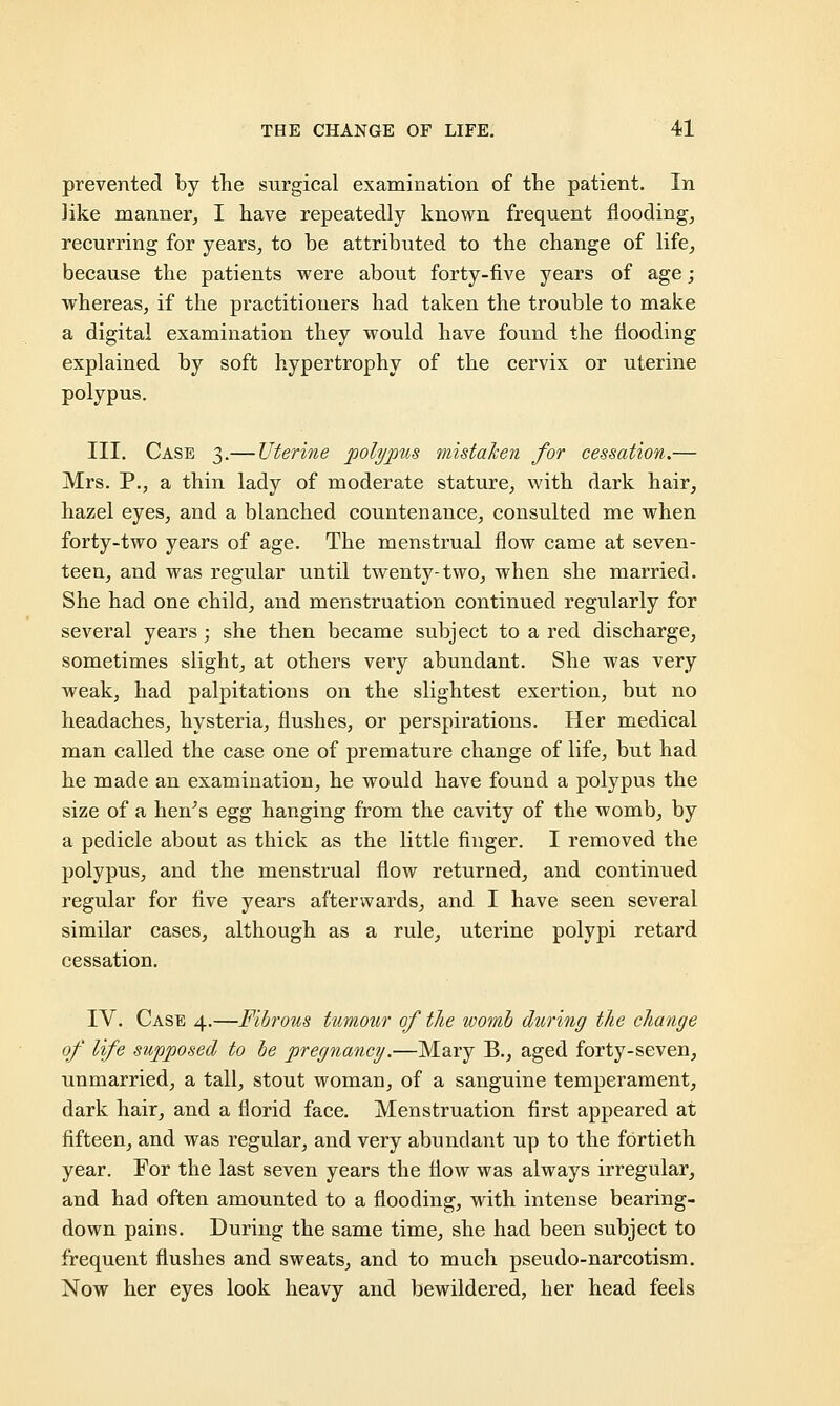 prevented by the surgical examination of the patient. In like manner, I have repeatedly known frequent flooding, recurring for years, to be attributed to the change of life, because the patients were about forty-five years of age; whereas, if the practitioners had taken the trouble to make a digital examination they would have found the flooding explained by soft hypertrophy of the cervix or uterine polypus. III. Case 3.— Uterine polypus mistaken for cessation.— Mrs. P., a thin lady of moderate stature, with dark hair, hazel eyes, and a blanched countenance, consulted me when forty-two years of age. The menstrual flow came at seven- teen, and was regular until twenty-two, when she married. She had one child, and menstruation continued regularly for several years ; she then became subject to a red discharge, sometimes slight, at others very abundant. She was very weak, had palpitations on the slightest exertion, but no headaches, hysteria, flushes, or perspirations. Her medical man called the case one of premature change of life, but had he made an examination, he would have found a polypus the size of a hen's egg hanging from the cavity of the womb, by a pedicle about as thick as the little finger. I removed the polypus, and the menstrual flow returned, and continued regular for five years afterwards, and I have seen several similar cases, although as a rule, uterine polypi retard cessation. IV. Case 4.—Fibrous tumour of the womb during the change of life supposed to be pregnancy.—Mary B., aged forty-seven, unmarried, a tall, stout woman, of a sanguine temperament, dark hair, and a florid face. Menstruation first appeared at fifteen, and was regular, and very abundant up to the fortieth year. For the last seven years the flow was always irregular, and had often amounted to a flooding, with intense bearing- down pains. During the same time, she had been subject to frequent flushes and sweats, and to much pseudo-narcotism. Now her eyes look heavy and bewildered, her head feels