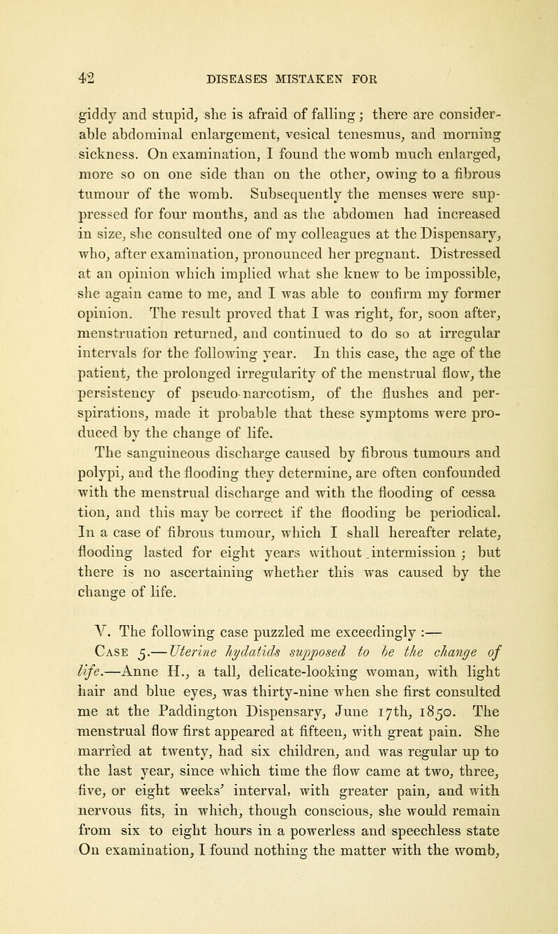 giddy and stupid, she is afraid of falling; there are consider- able abdominal enlargement, vesical tenesmus, and morning sickness. On examination, I found the womb much enlarged, more so on one side than on the other, owing to a fibrous tumour of the womb. Subsequently the menses were sup- pressed for four months, and as the abdomen had increased in size, she consulted one of my colleagues at the Dispensary, who, after examination, pronounced her pregnant. Distressed at an opinion which implied what she knew to be impossible, she again came to me, and I was able to confirm my former opinion. The result proved that I was right, for, soon after, menstruation returned, and continued to do so at irregular intervals for the following year. In this case, the age of the patient, the prolonged irregularity of the menstrual flow, the persistency of pseudo- narcotism, of the flushes and per- spirations, made it probable that these symptoms were pro- duced by the change of life. The sanguineous discharge caused by fibrous tumours and polypi, and the flooding they determine, are often confounded with the menstrual discharge and with the flooding of cessa tion, and this may be correct if the flooding be periodical. In a case of fibrous tumour, which I shall hereafter relate, flooding lasted for eight years without .intermission ; but there is no ascertaining whether this was caused by the change of life. V. The following case puzzled me exceedingly :— Case 5.— Uterine hydatids supposed to he the change of life.—Anne H., a tall, delicate-looking woman, with light hair and blue eyes, was thirty-nine when she first consulted me at the Paddington Dispensary, June 17th, 1850. The menstrual flow first appeared at fifteen, with great pain. She married at twenty, had six children, and was regular up to the last year, since which time the flow came at two, three, five, or eight weeks' interval, with greater pain, and with nervous fits, in which, though conscious, she would remain from six to eight hours in a powerless and speechless state On examination, I found nothing the matter with the womb,