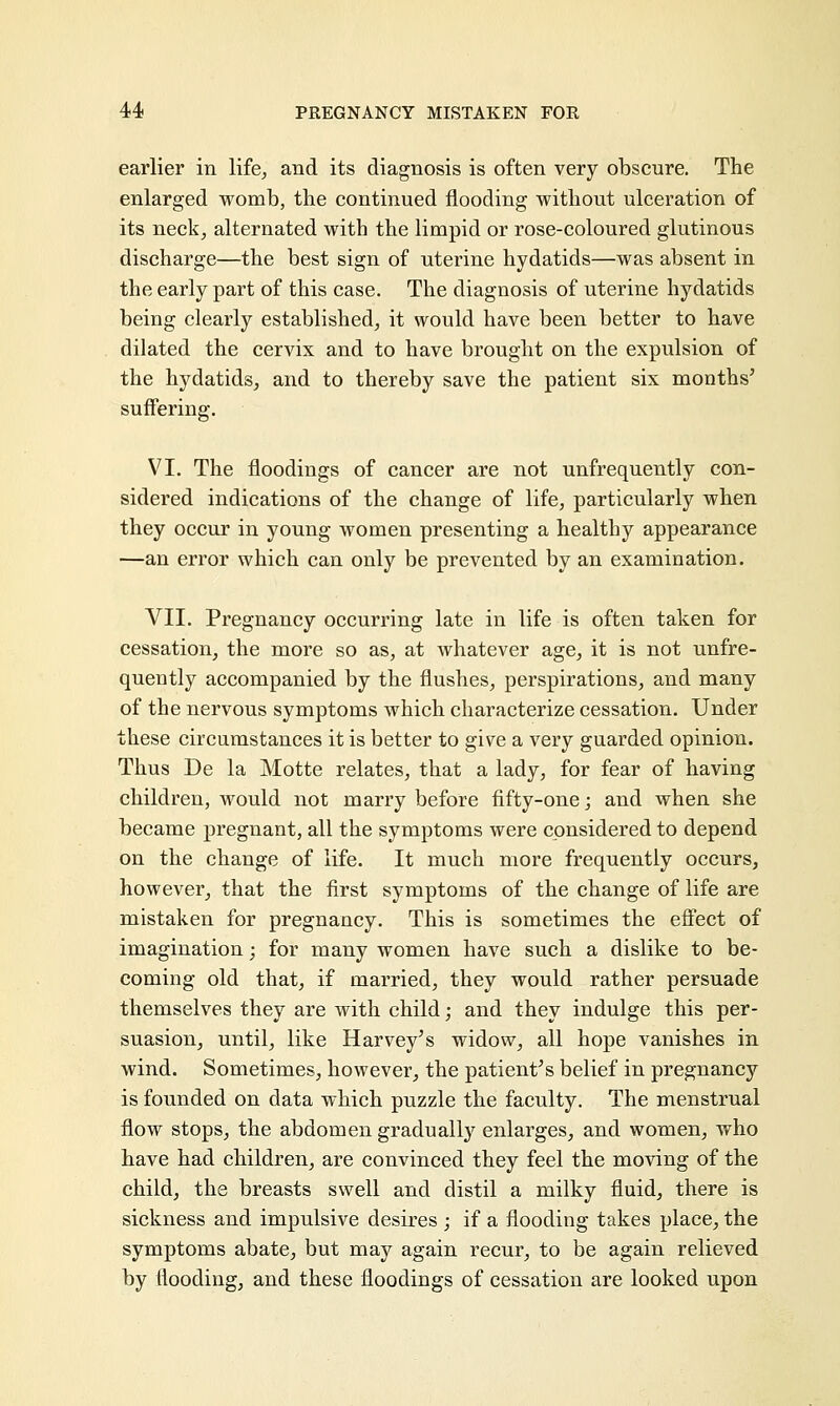 earlier in life, and its diagnosis is often very obscure. The enlarged womb, the continued flooding without ulceration of its neck, alternated with the limpid or rose-coloured glutinous discharge—the best sign of uterine hydatids—was absent in the early part of this case. The diagnosis of uterine hydatids being clearly established, it would have been better to have dilated the cervix and to have brought on the expulsion of the hydatids, and to thereby save the patient six months' suffering. VI. The floodings of cancer are not unfrequently con- sidered indications of the change of life, particularly when they occur in young women presenting a healthy appearance —an error which can only be prevented by an examination. VII. Pregnancy occurring late in life is often taken for cessation, the more so as, at whatever age, it is not unfre- quently accompanied by the flushes, perspirations, and many of the nervous symptoms which characterize cessation. Under these circumstances it is better to give a very guarded opinion. Thus De la Motte relates, that a lady, for fear of having children, would not marry before fifty-one; and when she became pregnant, all the symptoms were considered to depend on the change of life. It much more frequently occurs, however, that the first symptoms of the change of life are mistaken for pregnancy. This is sometimes the effect of imagination; for many women have such a dislike to be- coming old that, if married, they would rather persuade themselves they are with child; and they indulge this per- suasion, until, like Harvey's widow, all hope vanishes in wind. Sometimes, however, the patient's belief in pregnancy is founded on data which puzzle the faculty. The menstrual flow stops, the abdomen gradually enlarges, and women, who have had children, are convinced they feel the moving of the child, the breasts swell and distil a milky fluid, there is sickness and impulsive desires ; if a flooding takes place, the symptoms abate, but may again recur, to be again relieved by flooding, and these floodings of cessation are looked upon