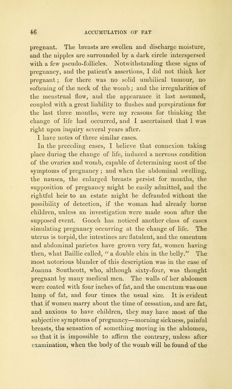 pregnant. The breasts are swollen and discharge moisture, and the nipples are surrounded by a dark circle interspersed with a few pseudo-follicles. Notwithstanding these signs of pregnancy, and the patient's assertions, I did not think her pregnant; for there was no solid umbilical tumour, no softening of the neck of the womb; and the irregularities of the menstrual flow, and the appearance it last assumed, coupled with a great liability to flushes and perspirations for the last three months, were my reasons for thinking the change of life had occurred, and I ascertained that I was right upon inquiry several years after. I have notes of three similar cases. In the preceding cases, I believe that connexion taking place during the change of life, induced a nervous condition of the ovaries and womb, capable of determining most of the symptoms of pregnancy ; and when the abdominal swelling, the nausea, the enlarged breasts persist for months, the supposition of pregnancy might be easily admitted, and the rightful heir to an estate might be defrauded without the possibility of detection, if the woman had already borne children, unless an investigation were made soon after the supposed event. Gooch has noticed another class of cases simulating pregnancy occurring at the change of life. The uterus is torpid, the intestines are flatulent, and the omentum and abdominal parietes have grown very fat, women having then, what Baillie called,  a double chin in the belly. The most notorious blunder of this description was in the case of Joanna Southcott, who, although sixty-four, was thought pregnant by many medical men. The walls of her abdomen were coated with four inches of fat, and the omentum was one lump of fat, and four times the usual size. It is evident that if women marry about the time of cessation, and are fat, and anxious to have children, they may have most of the subjective symptoms of pregnancy—morning sickness, painful breasts, the sensation of something moving in the abdomen, so that it is impossible to affirm the contrary, unless after examination, when the body of the womb will be found of the