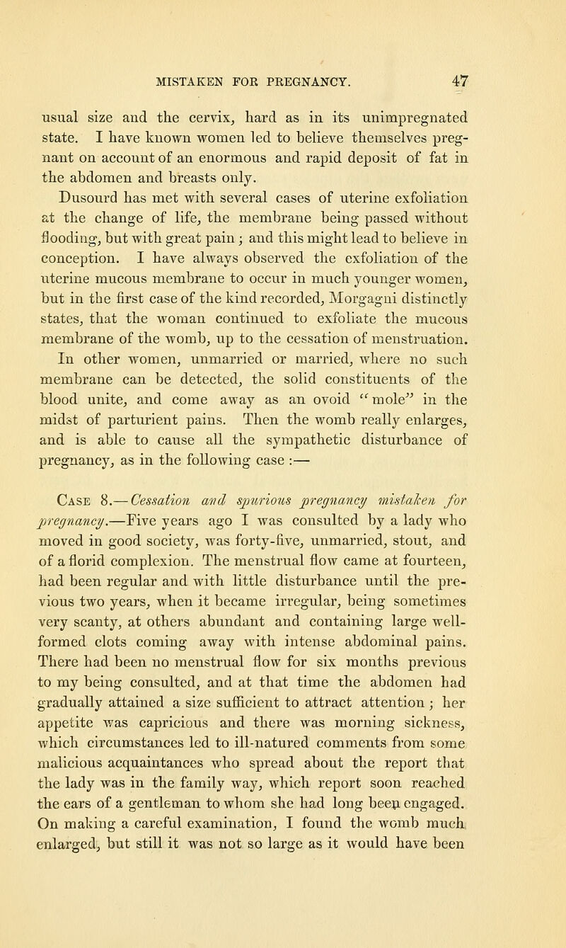 usual size and the cervix, hard as in its unimpregnated state. I have known women led to believe themselves preg- nant on account of an enormous and rapid deposit of fat in the abdomen and breasts only. Dusourd has met with several cases of uterine exfoliation at the change of life, the membrane being passed without flooding, but with great pain; and this might lead to believe in conception. I have always observed the exfoliation of the uterine mucous membrane to occur in much younger women, but in the first case of the kind recorded, Morgagni distinctly states, that the woman continued to exfoliate the mucous membrane of the womb, up to the cessation of menstruation. In other women, unmarried or married, where no such membrane can be detected, the solid constituents of the blood unite, and come away as an ovoid mole in the midst of parturient pains. Then the womb really enlarges, and is able to cause all the sympathetic disturbance of pregnancy, as in the following case :— Case 8.— Cessation and spurious pregnancy mistaken, for pregnancy.—Five years ago I was consulted by a lady who moved in good society, was forty-five, unmarried, stout, and of a florid complexion. The menstrual flow came at fourteen, had been regular and with little disturbance until the pre- vious two years, when it became irregular, being sometimes very scanty, at others abundant and containing large well- formed clots coming away with intense abdominal pains. There had been no menstrual flow for six months previous to my being consulted, and at that time the abdomen had gradually attained a size sufficient to attract attention ; her appetite was capricious and there was morning sickness, which circumstances led to ill-natured comments from some malicious acquaintances who spread about the report that the lady was in the family way, which report soon reached the ears of a gentleman to whom she had long been engaged. On making a careful examination, I found the womb much enlarged, but still it was not so large as it would have been