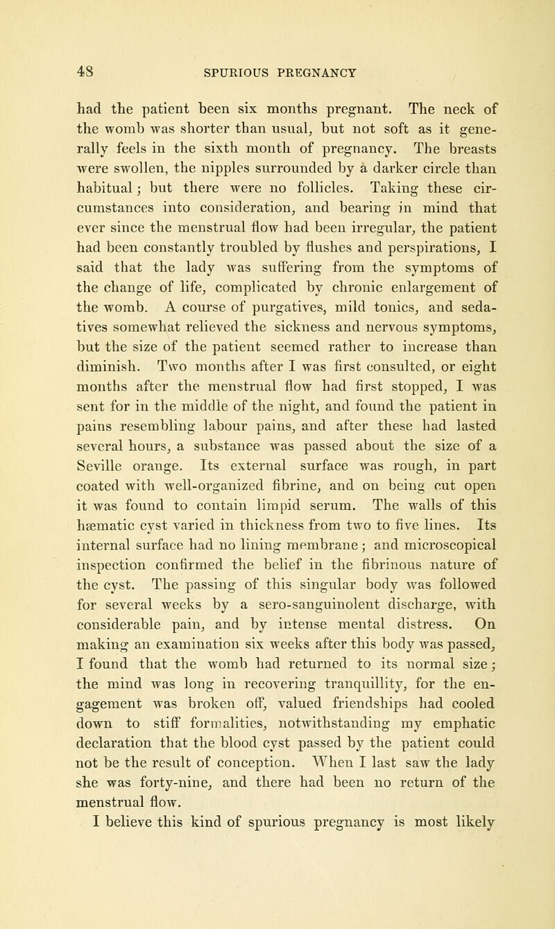 had the patient been six months pregnant. The neck of the womb was shorter than usual, but not soft as it gene- rally feels in the sixth month of pregnancy. The breasts were swollen, the nipples surrounded by a darker circle than habitual; but there were no follicles. Taking these cir- cumstances into consideration, and bearing in mind that ever since the menstrual flow had been irregular, the patient had been constantly troubled by flushes and perspirations, I said that the lady was suffering from the symptoms of the change of life, complicated by chronic enlargement of the womb. A course of purgatives, mild tonics, and seda- tives somewhat relieved the sickness and nervous symptoms, but the size of the patient seemed rather to increase than diminish. Two months after I was first consulted, or eight months after the menstrual flow had first stopped, I was sent for in the middle of the night, and found the patient in pains resembling labour pains, and after these had lasted several hours, a substance was passed about the size of a Seville orange. Its external surface was rough, in part coated with well-organized fibrine, and on being cut open it was found to contain limpid serum. The walls of this hsematic cyst varied in thickness from two to five lines. Its internal surface had no lining membrane; and microscopical inspection confirmed the belief in the fibrinous nature of the cyst. The passing of this singular body was followed for several weeks by a sero-sanguinolent discharge, with considerable pain, and by intense mental distress. On making an examination six weeks after this body was passed, I found that the womb had returned to its normal size ; the mind was long in recovering tranquillity, for the en- gagement was broken off, valued friendships had cooled down to stiff formalities, notwithstanding my emphatic declaration that the blood cyst passed by the patient could not be the result of conception. When I last saw the lady she was forty-nine, and there had been no return of the menstrual flow. I believe this kind of spurious pregnancy is most likely