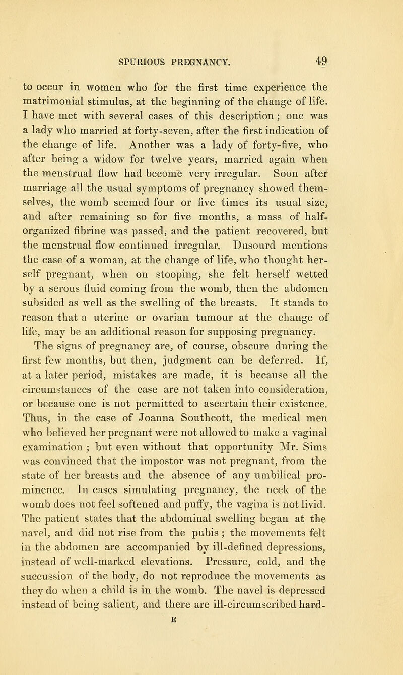 to occur in women who for the first time experience the matrimonial stimulus, at the beginning of the change of life. I have met with several cases of this description; one was a lady who married at forty-seven, after the first indication of the change of life. Another was a lady of forty-five, who after being a widow for twelve years, married again when the menstrual flow had become very irregular. Soon after marriage all the usual symptoms of pregnancy showed them- selves, the womb seemed four or five times its usual size, and after remaining so for five months, a mass of half- organized fibrine was passed, and the patient recovered, but the menstrual flow continued irregular. Dusourd mentions the case of a woman, at the change of life, who thought her- self pregnant, when on stooping, she felt herself wetted by a serous fluid coming from the womb, then the abdomen subsided as well as the swelling of the breasts. It stands to reason that a uterine or ovarian tumour at the change of life, may be an additional reason for supposing pregnancy. The signs of pregnancy are, of course, obscure during the first few months, but then, judgment can be deferred. If, at a later period, mistakes are made, it is because all the circumstances of the case are not taken into consideration, or because one is not permitted to ascertain their existence. Thus, in the case of Joanna Southcott, the medical men who believed her pregnant were not allowed to make a vaginal examination ; but even without that opportunity Mr. Sims was convinced that the impostor was not pregnant, from the state of her breasts and the absence of any umbilical pro- minence. In cases simulating pregnancy, the neck of the womb does not feel softened and puffy, the vagina is not livid. The patient states that the abdominal swelling began at the navel, and did not rise from the pubis ; the movements felt in the abdomen are accompanied by ill-defined depressions, instead of well-marked elevations. Pressure, cold, and the succussion of the body, do not reproduce the movements as they do when a child is in the womb. The navel is depressed instead of being salient, and there are ill-circumscribed hard- E