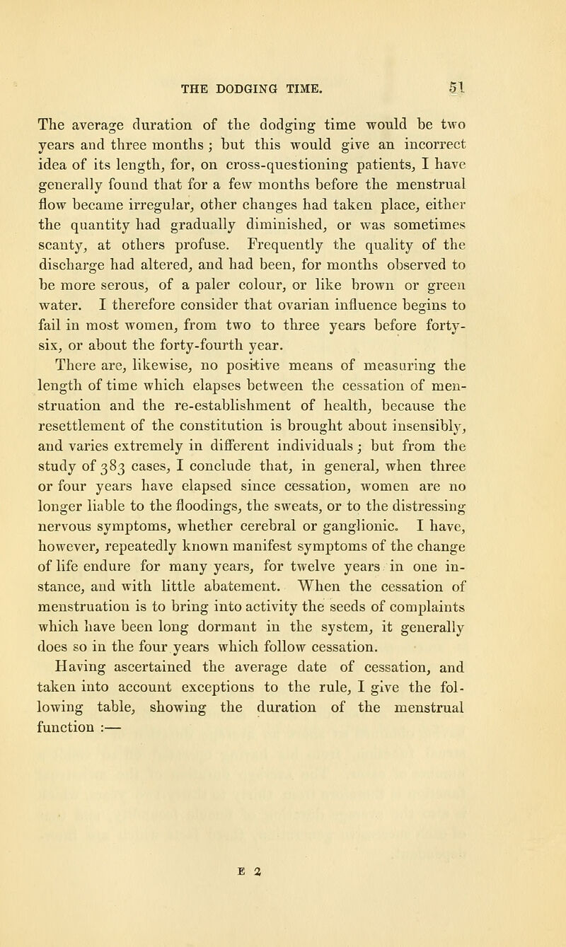 The average duration of the dodging time would be two years and three months ; but this would give an incorrect idea of its length, for, on cross-questioning patients, I have generally found that for a few months before the menstrual flow became irregular, other changes had taken place, either the quantity had gradually diminished, or was sometimes scanty, at others profuse. Frequently the quality of the discharge had altered, and had been, for months observed to be more serous, of a paler colour, or like brown or green water. I therefore consider that ovarian influence begins to fail in most women, from two to three years before forty- sis, or about the forty-fourth year. There are, likewise, no positive means of measuring the length of time which elapses between the cessation of men- struation and the re-establishment of health, because the resettlement of the constitution is brought about insensibly, and varies extremely in different individuals; but from the study of 383 cases, I conclude that, in general, when three or four years have elapsed since cessation, women are no longer liable to the floodings, the sweats, or to the distressing- nervous symptoms, whether cerebral or ganglionic. I have, however, repeatedly known manifest symptoms of the change of life endure for many years, for twelve years in one in- stance, and with little abatement. When the cessation of menstruation is to bring into activity the seeds of complaints which have been long dormant in the system, it generally does so in the four years which follow cessation. Having ascertained the average date of cessation, and taken into account exceptions to the rule, I give the fol- lowing table, showing the duration of the menstrual function :— E 2