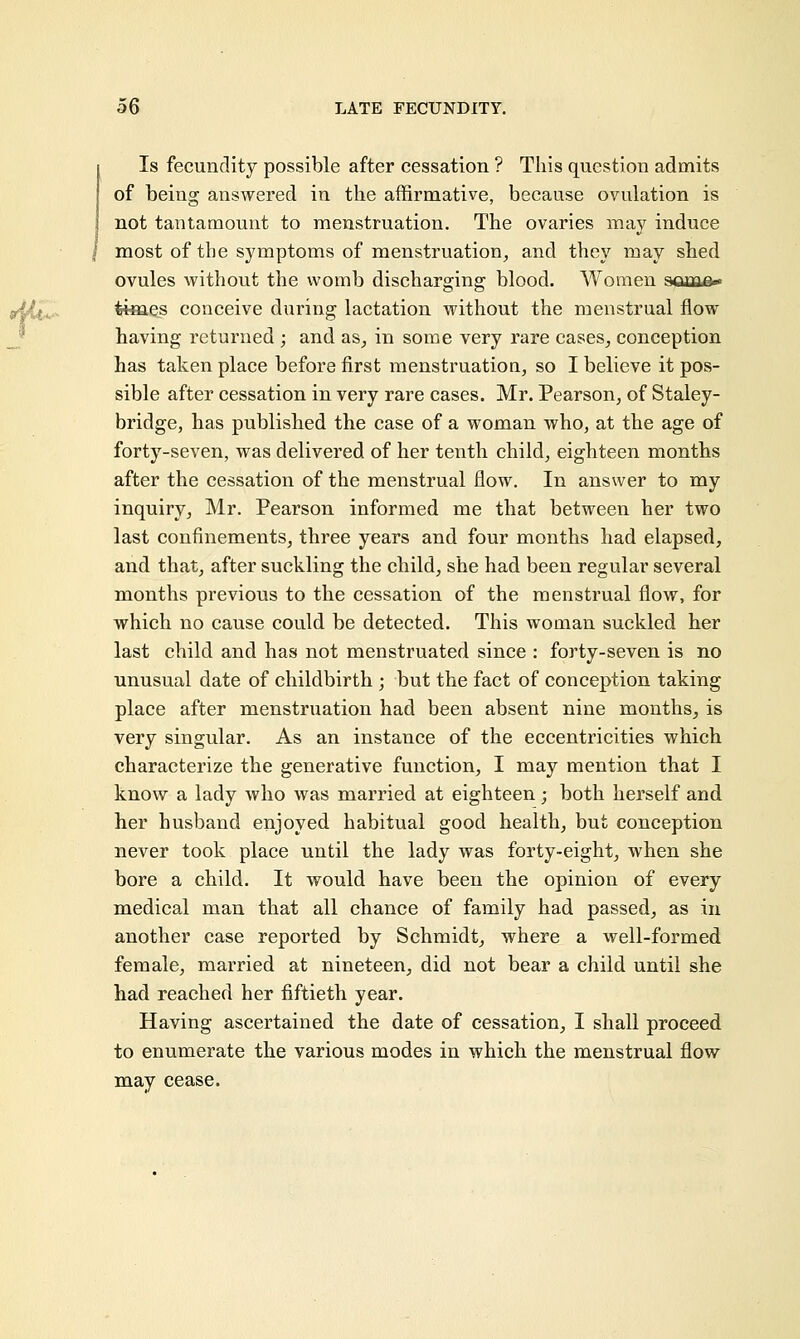 Is fecundity possible after cessation ? This question admits of being answered in the affirmative, because ovulation is not tantamount to menstruation. The ovaries may induce most of the symptoms of menstruation, and they may shed ovules without the womb discharging blood. Women sam&» times conceive during lactation without the menstrual flow having returned ; and as, in some very rare cases, conception has taken place before first menstruation, so I believe it pos- sible after cessation in very rare cases. Mr. Pearson, of Staley- bridge, has published the case of a woman who, at the age of forty-seven, was delivered of her tenth child, eighteen months after the cessation of the menstrual flow. In answer to my inquiry, Mr. Pearson informed me that between her two last confinements, three years and four months had elapsed, and that, after suckling the child, she had been regular several months previous to the cessation of the menstrual flow, for which no cause could be detected. This woman suckled her last child and has not menstruated since : forty-seven is no unusual date of childbirth ; but the fact of conception taking place after menstruation had been absent nine months, is very singular. As an instance of the eccentricities which characterize the generative function, I may mention that I know a lady who was married at eighteen; both herself and her husband enjoyed habitual good health, but conception never took place until the lady was forty-eight, when she bore a child. It would have been the opinion of every medical man that all chance of family had passed, as in another case reported by Schmidt, where a well-formed female, married at nineteen, did not bear a child until she had reached her fiftieth year. Having ascertained the date of cessation, I shall proceed to enumerate the various modes in which the menstrual flow may cease.